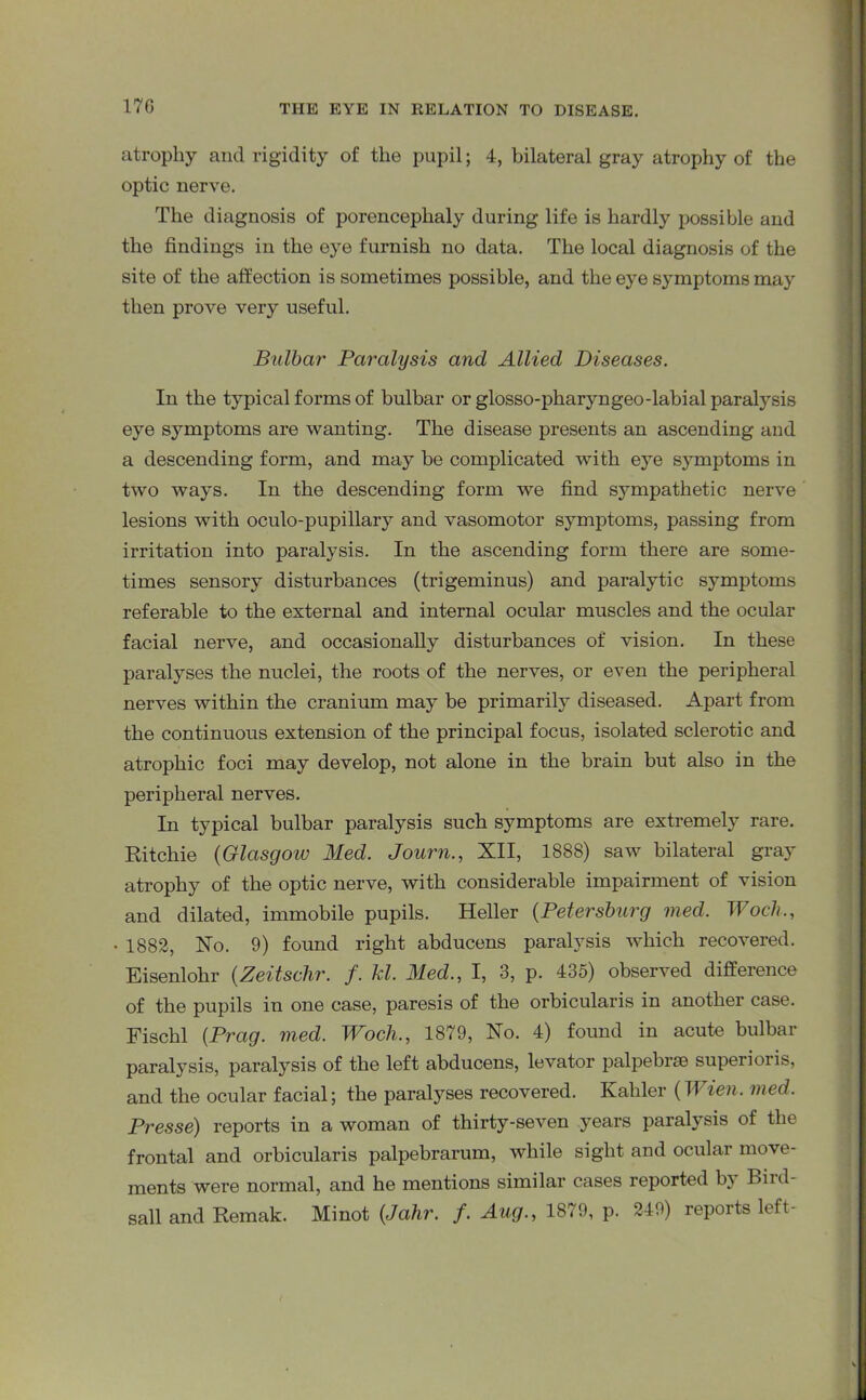 17G atrophy and rigidity of the pupil; 4, bilateral gray atrophy of the optic nerve. The diagnosis of porencephaly during life is hardly possible and the findings in the eye furnish no data. The local diagnosis of the site of the affection is sometimes possible, and the eye symptoms may then prove very useful. Bulbar Paralysis and Allied Diseases. In the typical forms of bulbar or glosso-pharyngeo-labial paralysis eye symptoms are wanting. The disease presents an ascending and a descending form, and may be complicated with eye symptoms in two ways. In the descending form we find sympathetic nerve lesions with oculo-pupillary and vasomotor symptoms, passing from irritation into paralysis. In the ascending form there are some- times sensory disturbances (trigeminus) and paralytic symptoms referable to the external and internal ocular muscles and the ocular facial nerve, and occasionally disturbances of vision. In these paralyses the nuclei, the roots of the nerves, or even the peripheral nerves within the cranium may be primarily diseased. Apart from the continuous extension of the principal focus, isolated sclerotic and atrophic foci may develop, not alone in the brain but also in the peripheral nerves. In typical bulbar paralysis such symptoms are extremely rare. Ritchie (Glasgow Med. Journ., XII, 1888) saw bilateral gray atrophy of the optic nerve, with considerable impairment of vision and dilated, immobile pupils. Heller (Petersburg vied. Wocli., • 1882, No. 9) found right abducens paralysis which recovered. Eisenlohr (Zeitsclir. f. hi. Med., I, 3, p. 435) observed difference of the pupils in one case, paresis of the orbicularis in another case. Fischl (Prag. med. Woch., 1879, No. 4) found in acute bulbar paralysis, paralysis of the left abducens, levator palpebrse superioris, and the ocular facial; the paralyses recovered. Kahler (Wien. med. Presse) reports in a woman of thirty-seven years paralysis of the frontal and orbicularis palpebrarum, while sight and ocular move- ments were normal, and he mentions similar cases reported bs Binl sail and Remak. Minot (Jahr. f. Aug., 1879, p. 249) reports left-