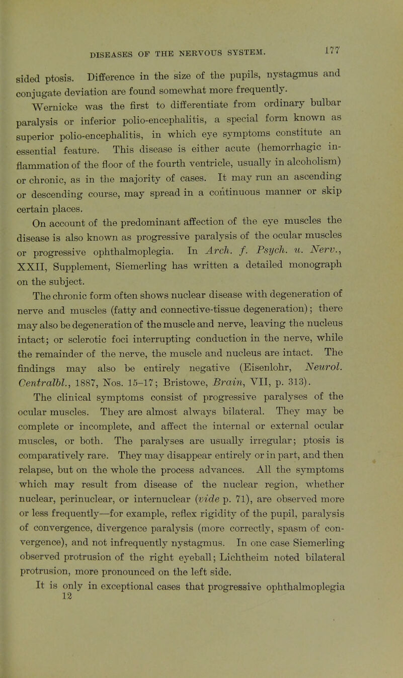 sided ptosis. Difference in the size of the pupils, nystagmus and conjugate deviation are found somewhat more frequently. Wernicke was the first to differentiate from ordinary bulbar paralysis or inferior polio-encephalitis, a special form known as superior polio-encephalitis, in which eye symptoms constitute an essential feature. This disease is either acute (hemorrhagic in- flammation of the floor of the fourth ventricle, usually in alcoholism) or chronic, as in the majority of cases. It may run an ascending or descending course, may spread in a continuous manner or skip certain places. On account of the predominant affection of the eye muscles the disease is also known as progressive paralysis of the ocular muscles or progressive ophthalmoplegia. In Arch. f. Psych, u. New., XXII, Supplement, Siemerling has written a detailed monograph on the subject. The chronic form often shows nuclear disease with degeneration of nerve and muscles (fatty and connective-tissue degeneration); there may also be degeneration of the muscle and nerve, leaving the nucleus intact; or sclerotic foci interrupting conduction in the nerve, while the remainder of the nerve, the muscle and nucleus are intact. The findings may also be entirely negative (Eisenlohr, Neurol. Centralbl., 1887, Xos. 15-17; Bristowe, Brain, VII, p. 313). The clinical symptoms consist of progressive paralyses of the ocular muscles. They are almost always bilateral. They may be complete or incomplete, and affect the internal or external ocular muscles, or both. The paralyses are usually irregular; ptosis is comparatively rare. They may disappear entirely or in part, and then relapse, but on the whole the process advances. All the symptoms which may result from disease of the nuclear region, whether nuclear, perinuclear, or internuclear (vicle p. 71), are observed more or less frequently—for example, reflex rigidity of the pupil, paralysis of convergence, divergence paralysis (more correctly, spasm of con- vergence), and not infrequently nystagmus. In one case Siemerling observed protrusion of the right eyeball; Lichtheim noted bilateral protrusion, more pronounced on the left side. It is only in exceptional cases that progressive ophthalmoplegia 12