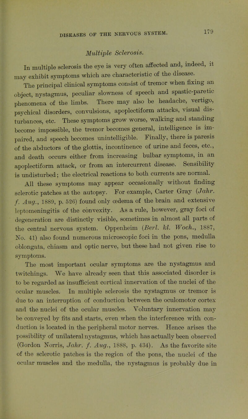 Multiple Scler'osis. In multiple sclerosis the eye is very often affected and, indeed, it may exhibit symptoms which are characteristic of the disease. The principal clinical symptoms consist of tremor when fixing an object, nystagmus, peculiar slowness of speech and spastic-paretic phenomena of the limbs. There may also be headache, vertigo, psychical disorders, convulsions, apoplectiform attacks, visual dis- turbances, etc. These symptoms grow worse, walking and standing become impossible, the tremor becomes general, intelligence is im- paired, and speech becomes unintelligible. Finally, there is paresis of the abductors of the glottis, incontinence of urine and feces, etc., and death occurs either from increasing bulbar symptoms, in an apoplectiform attack, or from an intercurrent disease. Sensibility is undisturbed; the electrical reactions to both currents are normal. All these symptoms may appear occasionally without finding sclerotic patches at the autopsy. For example, Carter Gray (Jcihr. f. Aug., 1889, p. 526) found only oedema of the brain and extensive leptomeningitis of the convexity. As a rule, however, gray foci of degeneration are distinctly visible, sometimes in almost all parts of the central nervous system. Oppenheim (Berl. kl. Woch., 1887, No. 41) also found numerous microscopic foci in the pons, medulla oblongata, chiasm and optic nerve, but these had not given rise to symptoms. The most important ocular symptoms are the nystagmus and twitchings. We have already seen that this associated disorder is to be regarded as insufficient cortical innervation of the nuclei of the ocular muscles. In multiple sclerosis the nystagmus or tremor is due to an interruption of conduction between the oculomotor cortex and the nuclei of the ocular muscles. Voluntary innervation may be conveyed by fits and starts, even when the interference with con- duction is located in the peripheral motor nerves. Hence arises the possibility of unilateral nystagmus, which has actually been observed (Gordon Norris, Jahr. f. Aug., 1888, p. 434). As the favorite site of the sclerotic patches is the region of the pons, the nuclei of the ocular muscles and the medulla, the nystagmus is probably due in