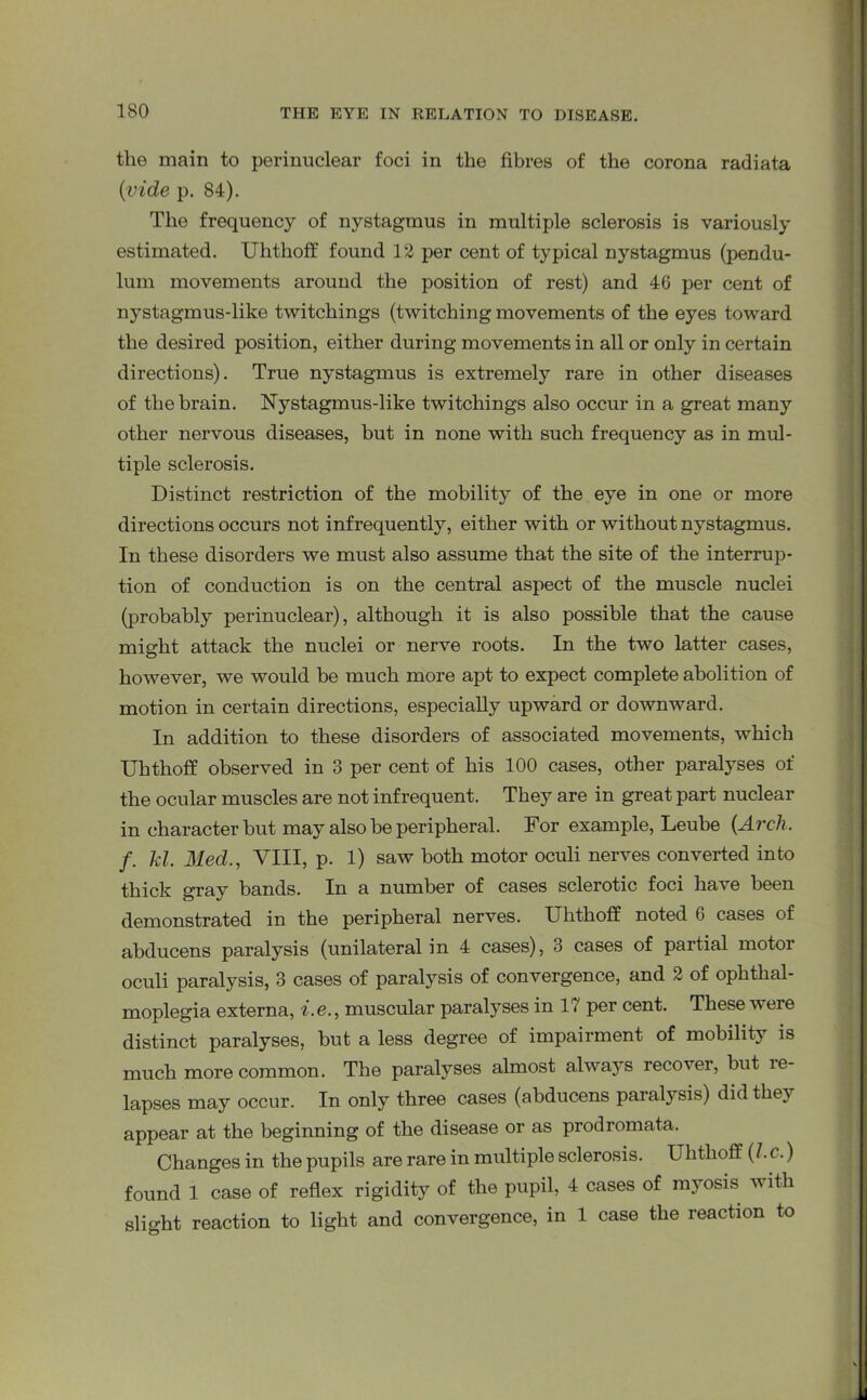 the main to perinuclear foci in the fibres of the corona radiata {vide p. 84). The frequency of nystagmus in multiple sclerosis is variously estimated. Uhthofif found 12 per cent of typical nystagmus (pendu- lum movements around the position of rest) and 46 per cent of n}Tstagmus-like twitcliings (twitching movements of the eyes toward the desired position, either during movements in all or only in certain directions). True nystagmus is extremely rare in other diseases of the brain. Nystagmus-like twitchings also occur in a great many other nervous diseases, but in none with such frequency as in mul- tiple sclerosis. Distinct restriction of the mobility of the eye in one or more directions occurs not infrequently, either with or without nystagmus. In these disorders we must also assume that the site of the interrup- tion of conduction is on the central aspect of the muscle nuclei (probably perinuclear), although it is also possible that the cause might attack the nuclei or nerve roots. In the two latter cases, however, we would be much more apt to expect complete abolition of motion in certain directions, especially upward or downward. In addition to these disorders of associated movements, which Uhthofif observed in 3 per cent of his 100 cases, other paralyses of the ocular muscles are not infrequent. They are in great part nuclear in character but may also be peripheral. For example, Leube {Arch, f. hi. Med., VIII, p. 1) saw both motor oculi nerves converted into thick gray bands. In a number of cases sclerotic foci have been demonstrated in the peripheral nerves. Uhthofif noted 6 cases of abducens paralysis (unilateral in 4 cases), 3 cases of partial motor oculi paralysis, 3 cases of paralysis of convergence, and 2 of ophthal- moplegia externa, i.e., muscular paralyses in 17 per cent. These were distinct paralyses, but a less degree of impairment of mobility is much more common. The paralyses almost always recover, but re- lapses may occur. In only three cases (abducens paralysis) did the} appear at the beginning of the disease or as prodromata. Changes in the pupils are rare in multiple sclerosis. Uhthofif (/. c.) found 1 case of reflex rigidity of the pupil, 4 cases of myosis w ith slight reaction to light and convergence, in 1 case the reaction to