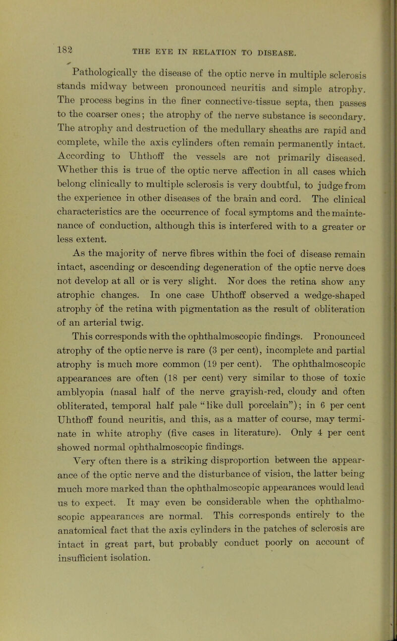 Pathologically the disease of the optic nerve in multiple sclerosis stands midway between pronounced neuritis and simple atrophy. The process begins in the finer connective-tissue septa, then passes to the coarser ones; the atrophy of the nerve substance is secondary. The atrophy and destruction of the medullary sheaths are rapid and complete, while the axis cylinders often remain permanently intact. According to Uhthoff the vessels are not primarily diseased. Whether this is true of the optic nerve affection in all cases which belong clinically to multiple sclerosis is very doubtful, to judge from the experience in other diseases of the brain and cord. The clinical characteristics are the occurrence of focal symptoms and the mainte- nance of conduction, although this is interfered with to a greater or less extent. As the majority of nerve fibres within the foci of disease remain intact, ascending or descending degeneration of the optic nerve does not develop at all or is very slight. Nor does the retina show any atrophic changes. In one case Uhthoff observed a wedge-shaped atrophy of the retina with pigmentation as the result of obliteration of an arterial twig. This corresponds with the ophthalmoscopic findings. Pronounced atrophy of the optic nerve is rare (3 per cent), incomplete and partial atrophy is much more common (19 per cent). The ophthalmoscopic appearances are often (18 per cent) very similar to those of toxic amblyopia (nasal half of the nerve grayish-red, cloudy and often obliterated, temporal half pale “like dull porcelain”); in 6 percent Uhthoff found neuritis, and this, as a matter of course, may termi- nate in white atrophy (five cases in literature). Only 4 per cent showed normal ophthalmoscopic findings. Very often there is a striking disproportion between the appear- ance of the optic nerve and the disturbance of vision, the latter being much more marked than the ophthalmoscopic appearances would lead us to expect. It may even be considerable when the ophthalmo- scopic appearances are normal. This corresponds entirely to the anatomical fact that the axis cylinders in the patches of sclerosis are intact in great part, but probably conduct poorly on account of insufficient isolation.