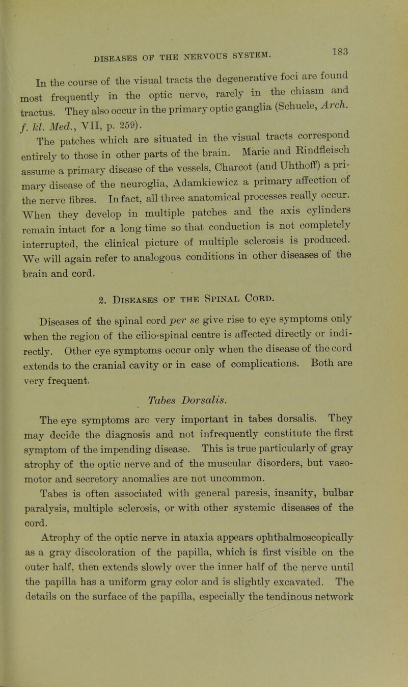 In the course of the visual tracts the degenerative foci are found most frequently in the optic nerve, rarely in. the chiasm and tractus. They also occur in the primary optic ganglia (Scliuele, Arch. f. kl. Med., VII, p. 259). The patches which are situated in the visual tracts correspon entirely to those in other parts of the brain. Marie and Rmdfleisch assume a primary disease of the vessels, Charcot (and Uhthoff) a pri- mary disease of the neuroglia, Adamkiewicz a primary affection of the nerve fibres. In fact, all three anatomical processes really occur. When they develop in multiple patches and the axis cylinders remain intact for a long time so that conduction is not completely interrupted, the clinical picture of multiple sclerosis is produced. We will again refer to analogous conditions in other diseases of the brain and cord. 2. Diseases of the Spinal Cord. Diseases of the spinal cord per se give rise to eye symptoms only when the region of the cilio-spinal centre is affected directly 01 indi- rectly. Other eye symptoms occur only when the disease of the cord extends to the cranial cavity or in case of complications. Both are very frequent. Tabes Dorsalis. The eye symptoms arc very important in tabes dorsalis. They may decide the diagnosis and not infrequently constitute the first symptom of the impending disease. This is true particularly of gray atrophy of the optic nerve and of the muscular disorders, but vaso- motor and secretory anomalies are not uncommon. Tabes is often associated with general paresis, insanity, bulbar paralysis, multiple sclerosis, or with other systemic diseases of the cord. Atrophy of the optic nerve in ataxia appears ophthalmoscopically as a gray discoloration of the papilla, which is first visible on the outer half, then extends slowly over the inner half of the nerve until the papilla has a uniform gray color and is slightly excavated. The details on the surface of the papilla, especially the tendinous network