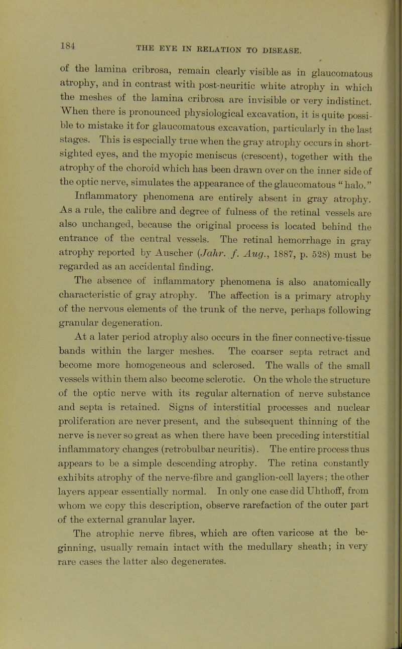 of the lamina cribrosa, remain clearly visible as in glaucomatous atiophy, and in contrast with post-neuritic white atrophy in which the meshes of the lamina cribrosa are invisible or very indistinct. When there is pronounced physiological excavation, it is quite possi- ble to mistake it for glaucomatous excavation, particularly in the last stages. This is especially true when the gray atrophy occurs in short- sighted eyes, and the myopic meniscus (crescent), together with the atrophy of the choroid which has been drawn over on the inner side of the optic nerve, simulates the appearance of the glaucomatous “ halo. ” Inflammatory phenomena are entirely absent in gray atrophy. As a rule, the calibre and degree of fulness of the retinal vessels are also unchanged, because the original process is located behind the entrance of the central vessels. The retinal hemorrhage in gray atrophy reported by Ausclier (Jahr. f. Aug., 1887, p. 528) must be regarded as an accidental finding. The absence of inflammatory phenomena is also anatomically characteristic of gray atrophy. The affection is a primary atrophy of the nervous elements of the trunk of the nerve, perhaps following granular degeneration. At a later period atrophy also occurs in the finer connective-tissue bands within the larger meshes. The coarser septa retract and become more homogeneous and sclerosed. The walls of the small vessels within them also become sclerotic. On the whole the structure of the optic nerve with its regular alternation of nerve substance and septa is retained. Signs of interstitial processes and nuclear proliferation are never present, and the subsequent thinning of the nerve is never so great as when there have been preceding interstitial inflammatory changes (retrobulbar neuritis). The entire process thus appears to be a simple descending atrophy. The retina constantly exhibits atrophy of the nerve-fibre and ganglion-cell layers; the other layers appear essentially normal. In only one case did Uhthoff, from whom we copy this description, observe rarefaction of the outer part of the external granular layer. The atrophic nerve fibres, which are often varicose at the be- ginning, usually remain intact with the medullary sheath; in very rare cases the latter also degenerates.