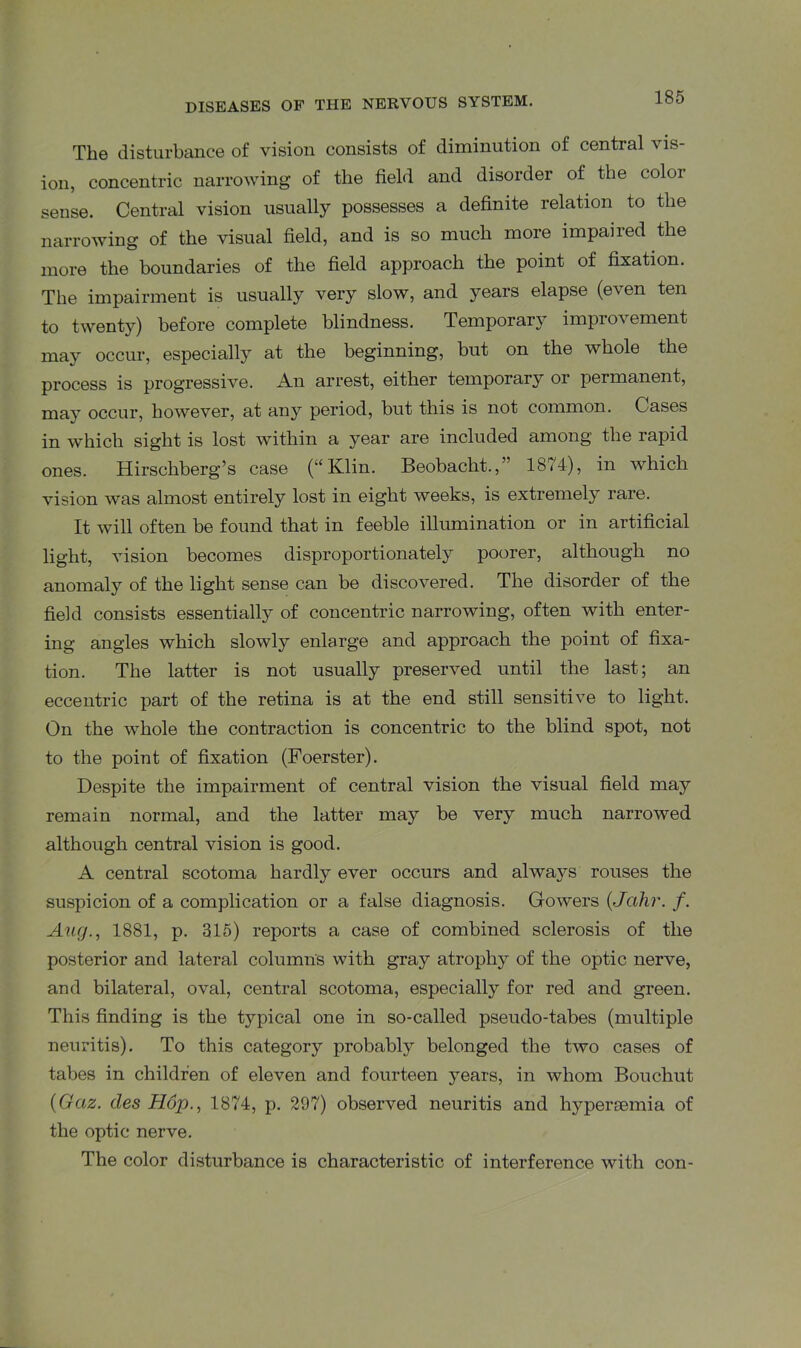 The disturbance of vision consists of diminution of central vis- ion, concentric narrowing of the field and disorder of the color sense. Central vision usually possesses a definite relation to the narrowing of the visual field, and is so much more impaired the more the boundaries of the field approach the point of fixation. The impairment is usually very slow, and years elapse (even ten to twent}^) before complete blindness. Temporary improvement may occur, especially at the beginning, but on the whole the process is progressive. An arrest, either temporary or permanent, may occur, however, at any period, but this is not common. Cases in which sight is lost within a year are included among the rapid ones. Hirschberg’s case (“Klin. Beobacht.,” 1874), in which vision was almost entirely lost in eight weeks, is extremely rare. It will often be found that in feeble illumination or in artificial light, vision becomes disproportionately poorer, although no anomaly of the light sense can be discovered. The disorder of the field consists essentially of concentric narrowing, often with enter- ing angles which slowly enlarge and approach the point of fixa- tion. The latter is not usually preserved until the last; an eccentric part of the retina is at the end still sensitive to light. On the whole the contraction is concentric to the blind spot, not to the point of fixation (Foerster). Despite the impairment of central vision the visual field may remain normal, and the latter may be very much narrowed although central vision is good. A central scotoma hardly ever occurs and always rouses the suspicion of a complication or a false diagnosis. Gowers (Jahr. /. Aug., 1881, p. 315) reports a case of combined sclerosis of the posterior and lateral columns with gray atrophy of the optic nerve, and bilateral, oval, central scotoma, especially for red and green. This finding is the typical one in so-called pseudo-tabes (multiple neuritis). To this category probably belonged the two cases of tabes in children of eleven and fourteen years, in whom Bouchut (Gaz. des Hop., 1874, p. 297) observed neuritis and hyperpemia of the optic nerve. The color disturbance is characteristic of interference with con-