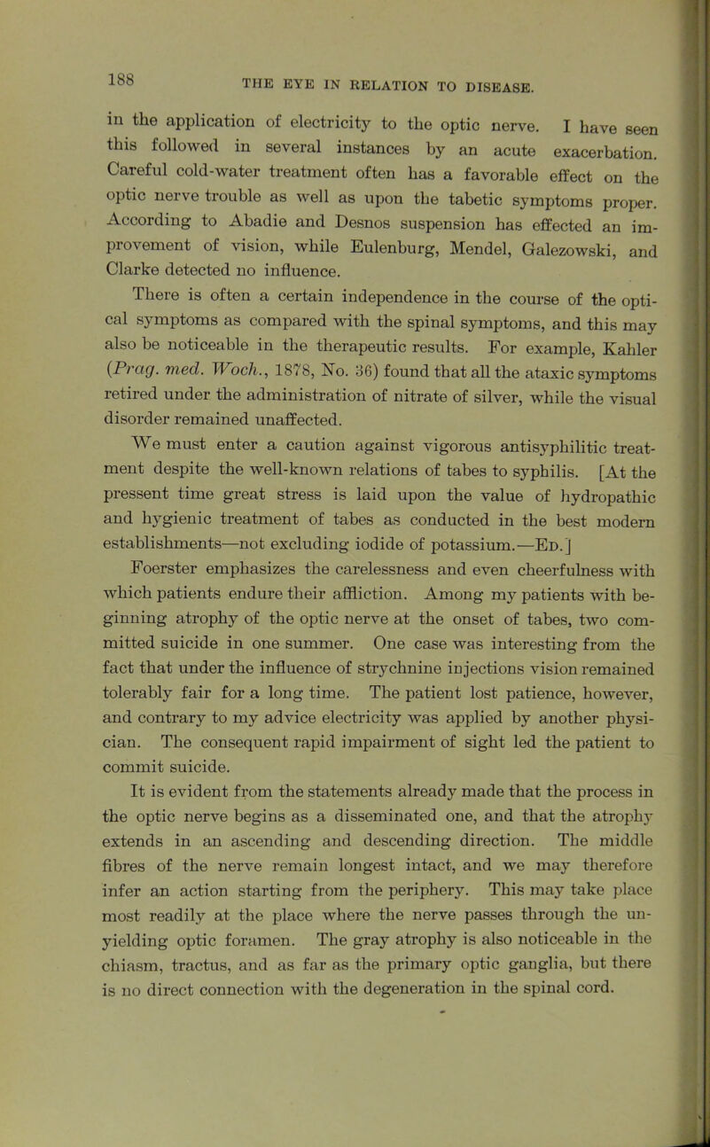 in the application of electricity to the optic nerve. I have seen this followed in several instances by an acute exacerbation. Careful cold-water treatment often has a favorable effect on the optic nerve trouble as well as upon the tabetic symptoms proper. According to Abadie and Desnos suspension has effected an im- provement of vision, while Eulenburg, Mendel, Galezowski, and Clarke detected no influence. There is often a certain independence in the course of the opti- cal symptoms as compared with the spinal symptoms, and this may also be noticeable in the therapeutic results. For example, Kahler (Prag. med. Woch., 1878, No. 36) found that all the ataxic symptoms retired under the administration of nitrate of silver, while the visual disorder remained unaffected. We must enter a caution against vigorous antisyphilitic treat- ment despite the well-known relations of tabes to syphilis. [At the pressent time great stress is laid upon the value of hydropathic and hygienic treatment of tabes as conducted in the best modern establishments—not excluding iodide of potassium.—Ed.] Foerster emphasizes the carelessness and even cheerfulness with which patients endure their affliction. Among my patients with be- ginning atrophy of the optic nerve at the onset of tabes, two com- mitted suicide in one summer. One case was interesting from the fact that under the influence of strychnine injections vision remained tolerably fair for a long time. The patient lost patience, however, and contrary to my advice electricity was applied by another physi- cian. The consequent rapid impairment of sight led the patient to commit suicide. It is evident from the statements already made that the process in the optic nerve begins as a disseminated one, and that the atrophy extends in an ascending and descending direction. The middle fibres of the nerve remain longest intact, and we may therefore infer an action starting from the periphery. This may take place most readily at the place where the nerve passes through the un- yielding optic foramen. The gray atrophy is also noticeable in the chiasm, tractus, and as far as the primary optic ganglia, but there is no direct connection with the degeneration in the spinal cord.