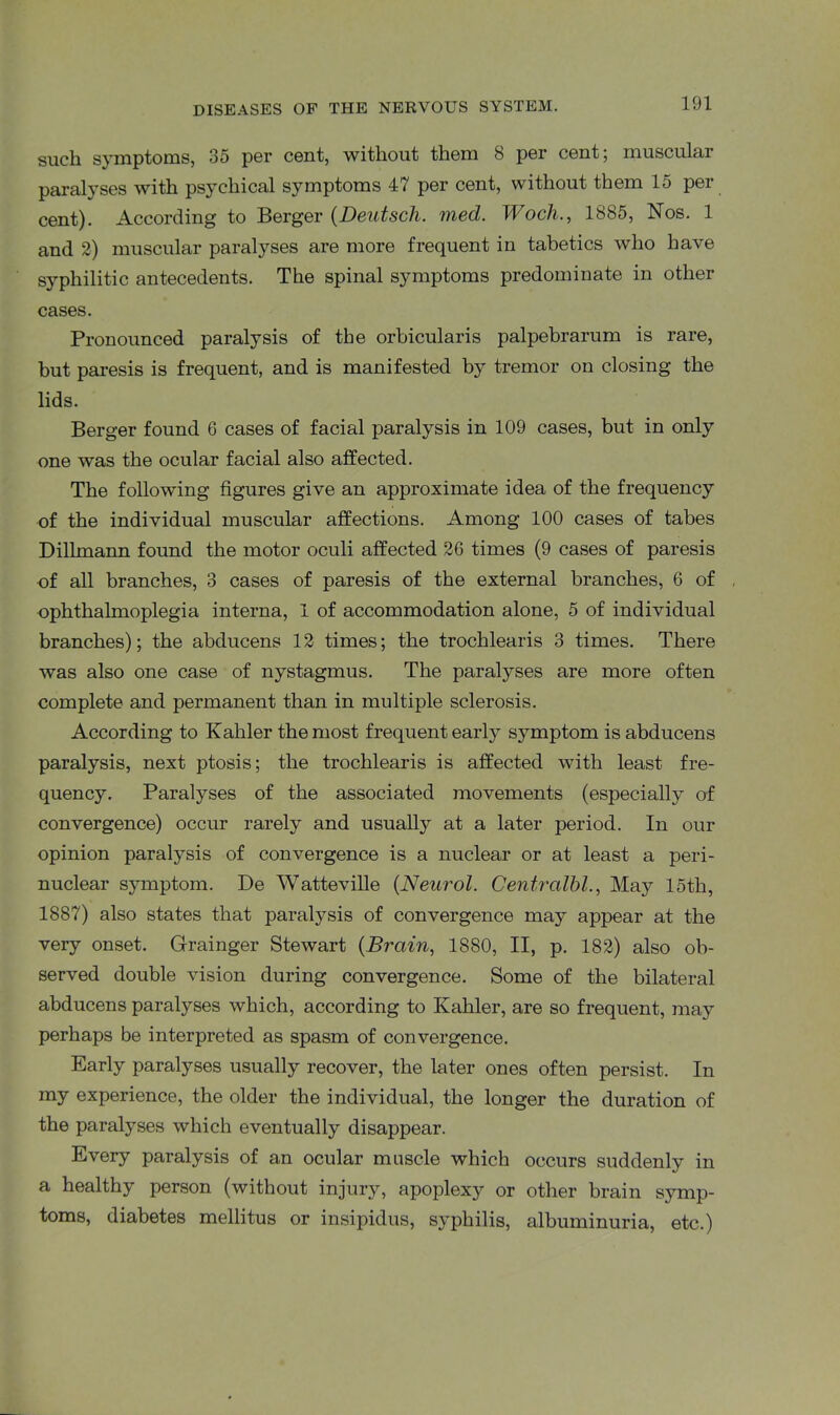 such symptoms, 35 per cent, without them 8 per cent; muscular paralyses with psychical symptoms 47 per cent, without them 15 per cent). According to Berger (Deutsch. med. Woch., 1885, Nos. 1 and 2) muscular paralyses are more frequent in tabetics who have syphilitic antecedents. The spinal symptoms predominate in other cases. Pronounced paralysis of the orbicularis palpebrarum is rare, but paresis is frequent, and is manifested by tremor on closing the lids. Berger found 6 cases of facial paralysis in 109 cases, but in only one was the ocular facial also affected. The following figures give an approximate idea of the frequency of the individual muscular affections. Among 100 cases of tabes Dillmann found the motor oculi affected 26 times (9 cases of paresis of all branches, 3 cases of paresis of the external branches, 6 of ophthalmoplegia interna, 1 of accommodation alone, 5 of individual branches); the abducens 12 times; the trochlearis 3 times. There was also one case of nystagmus. The paralyses are more often complete and permanent than in multiple sclerosis. According to Kahler the most frequent early symptom is abducens paralysis, next ptosis; the trochlearis is affected with least fre- quency. Paralyses of the associated movements (especially of convergence) occur rarely and usually at a later period. In our opinion paralysis of convergence is a nuclear or at least a peri- nuclear symptom. De Watteville (Neurol. Centralbl., May 15th, 1887) also states that paralysis of convergence may appear at the very onset. Grainger Stewart (Brain, 1880, II, p. 182) also ob- served double vision during convergence. Some of the bilateral abducens paralyses which, according to Kahler, are so frequent, may perhaps be interpreted as spasm of convergence. Early paralyses usually recover, the later ones often persist. In my experience, the older the individual, the longer the duration of the paralyses which eventually disappear. Every paralysis of an ocular muscle which occurs suddenly in a healthy person (without injury, apoplexy or other brain symp- toms, diabetes mellitus or insipidus, syphilis, albuminuria, etc.)