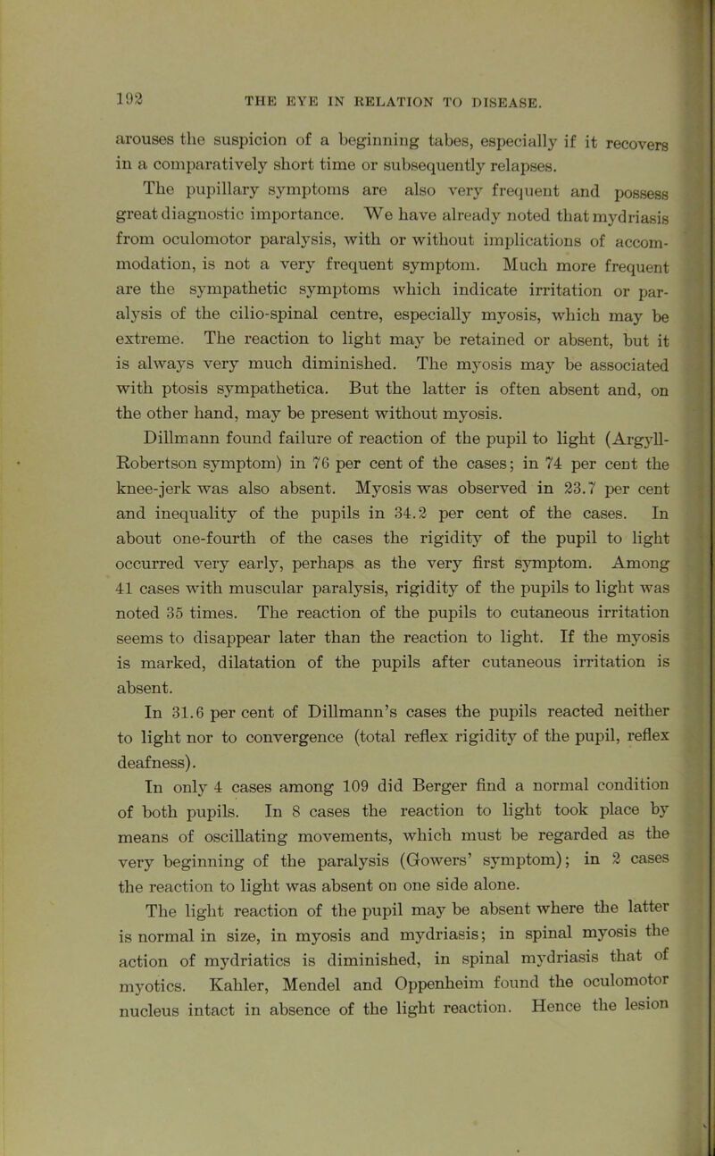 arouses the suspicion of a beginning tabes, especially if it recovers in a comparatively short time or subsequently relapses. The pupillary symptoms are also very frequent and possess great diagnostic importance. We have already noted that mydriasis from oculomotor paralysis, with or without implications of accom- modation, is not a very frequent symptom. Much more frequent are the sympathetic symptoms which indicate irritation or par- alysis of the cilio-spinal centre, especially myosis, which may be extreme. The reaction to light may be retained or absent, but it is always very much diminished. The myosis may be associated with ptosis sj^mpathetica. But the latter is often absent and, on the other hand, may be present without myosis. Dillmann found failure of reaction of the pupil to light (Argyll- Robertson symptom) in 76 per cent of the cases; in 74 per cent the knee-jerk was also absent. Myosis was observed in 23.7 per cent and inequality of the pupils in 34.2 per cent of the cases. In about one-fourth of the cases the rigidity of the pupil to light occurred very early, perhaps as the very first symptom. Among 41 cases with muscular paralysis, rigidity of the pupils to light was noted 35 times. The reaction of the pupils to cutaneous irritation seems to disappear later than the reaction to light. If the myosis is marked, dilatation of the pupils after cutaneous irritation is absent. In 31.6 per cent of Dillmann’s cases the pupils reacted neither to light nor to convergence (total reflex rigidity of the pupil, reflex deafness). In only 4 cases among 109 did Berger find a normal condition of both pupils. In 8 cases the reaction to light took place by means of oscillating movements, which must be regarded as the veiy beginning of the paralysis (Gowers’ symptom); in 2 cases the reaction to light was absent on one side alone. The light reaction of the pupil may be absent where the latter is normal in size, in myosis and mydriasis; in spinal myosis the action of mydriatics is diminished, in spinal mydriasis that of myotics. Kahler, Mendel and Oppenheim found the oculomotor nucleus intact in absence of the light reaction. Hence the lesion