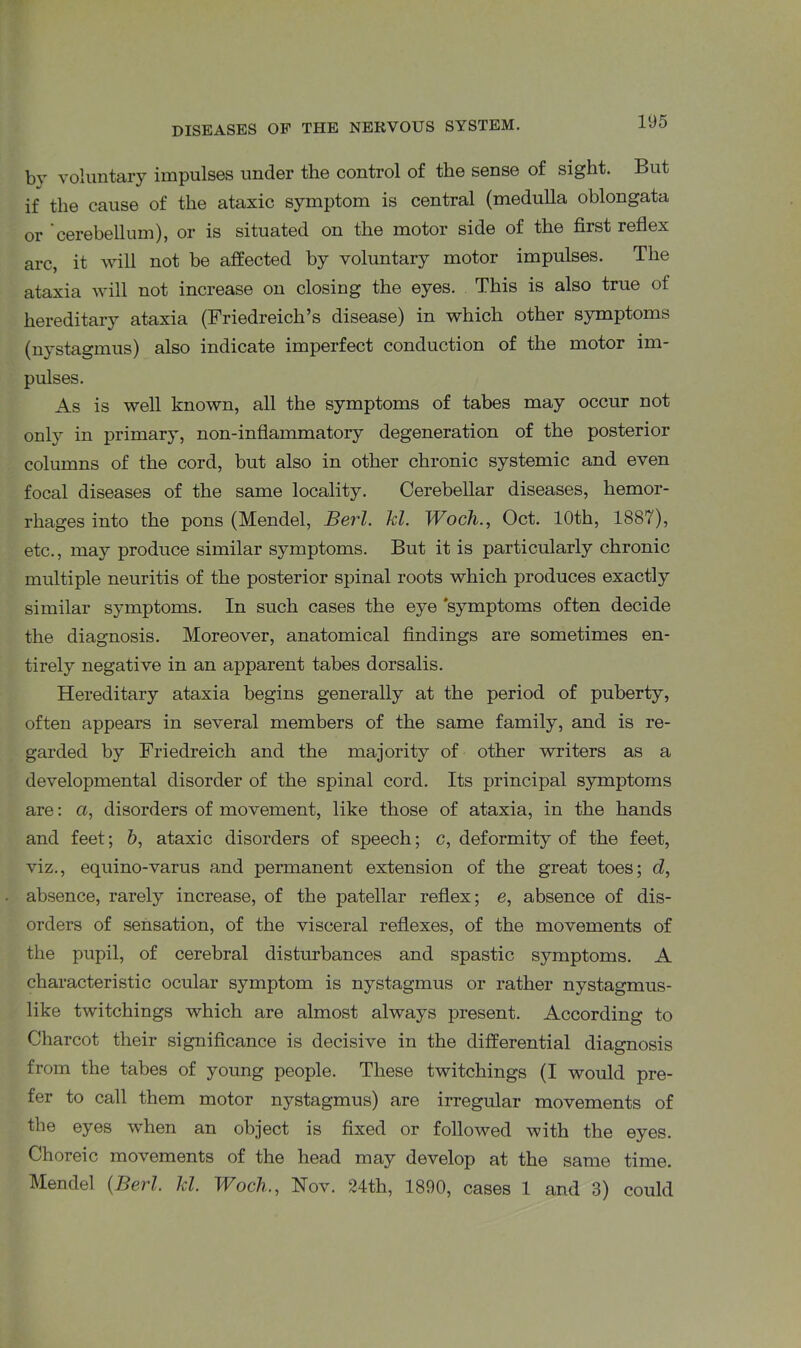 by voluntary impulses under the control of the sense of sight. But if the cause of the ataxic symptom is central (medulla oblongata or cerebellum), or is situated on the motor side of the first reflex arc, it will not be affected by voluntary motor impulses. The ataxia will not increase on closing the eyes. This is also true of hereditary ataxia (Friedreich’s disease) in which other symptoms (nystagmus) also indicate imperfect conduction of the motor im- pulses. As is well known, all the symptoms of tabes may occur not only in primary, non-inflammatory degeneration of the posterior columns of the cord, but also in other chronic systemic and even focal diseases of the same locality. Cerebellar diseases, hemor- rhages into the pons (Mendel, Berl. hi. Woch., Oct. 10th, 1887), etc., may produce similar symptoms. But it is particularly chronic multiple neuritis of the posterior spinal roots which produces exactly similar symptoms. In such cases the eye 'symptoms often decide the diagnosis. Moreover, anatomical findings are sometimes en- tirely negative in an apparent tabes dorsalis. Hereditary ataxia begins generally at the period of puberty, often appears in several members of the same family, and is re- garded by Friedreich and the majority of other writers as a developmental disorder of the spinal cord. Its principal symptoms are: a, disorders of movement, like those of ataxia, in the hands and feet; b, ataxic disorders of speech; c, deformity of the feet, viz., equino-varus and permanent extension of the great toes; d, absence, rarely increase, of the patellar reflex; e, absence of dis- orders of sensation, of the visceral reflexes, of the movements of the pupil, of cerebral disturbances and spastic symptoms. A characteristic ocular symptom is nystagmus or rather nystagmus- like twitchings which are almost always present. According to Charcot their significance is decisive in the differential diagnosis from the tabes of young people. These twitchings (I would pre- fer to call them motor nystagmus) are irregular movements of the eyes when an object is fixed or followed with the eyes. Choreic movements of the head may develop at the same time. Mendel (Berl Id. Woch., Nov. 24th, 1890, cases 1 and 3) could