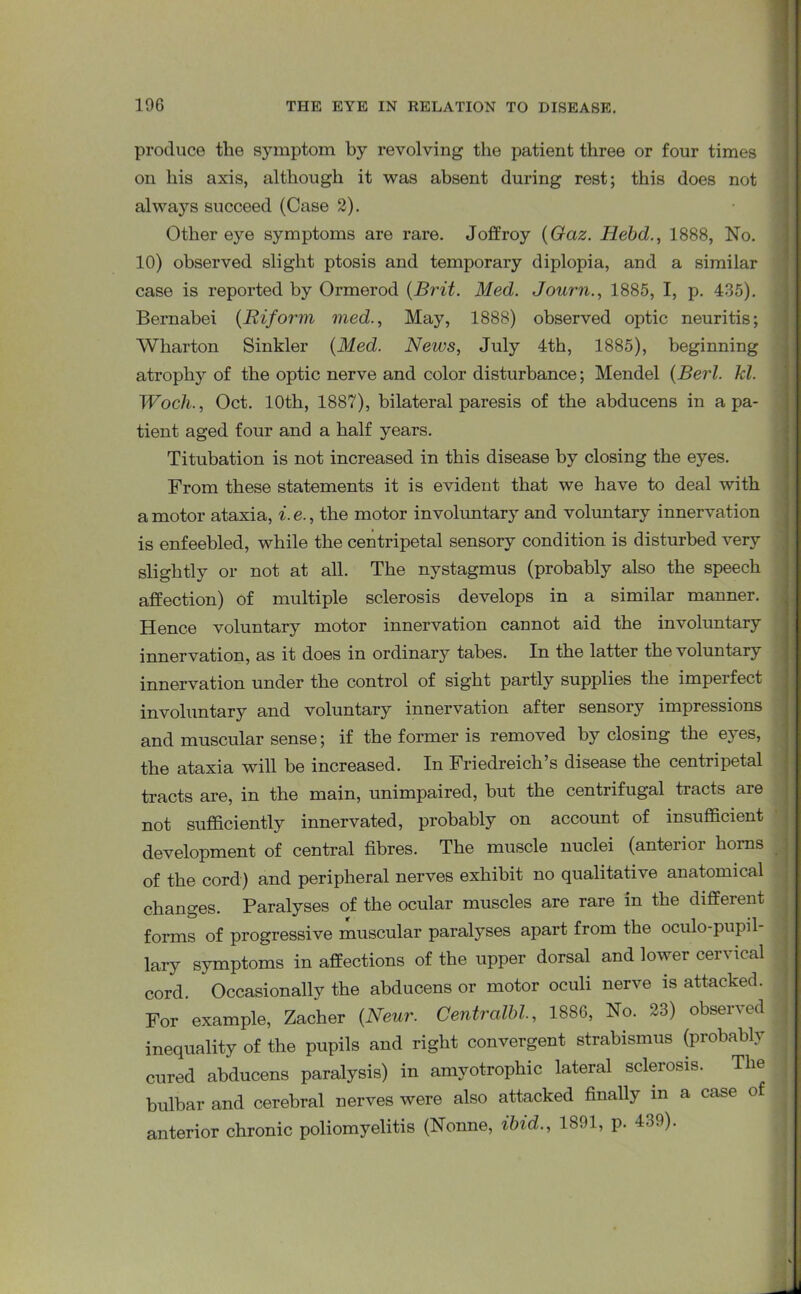 produce the symptom by revolving the patient three or four times on his axis, although it was absent during rest; this does not always succeed (Case 2). Other eye symptoms are rare. Joffroy (Gaz. Hebd., 1888, No. 10) observed slight ptosis and temporary diplopia, and a similar case is reported by Ormerod {Brit. Med. Journ., 1885, I, p. 435). Bernabei {Riform vied., May, 1888) observed optic neuritis; Wharton Sinkler {Med. News, July 4th, 1885), beginning atrophy of the optic nerve and color disturbance; Mendel {Berl. kl. Woch., Oct. 10th, 1887), bilateral paresis of the abducens in a pa- tient aged four and a half years. Titubation is not increased in this disease by closing the eyes. From these statements it is evident that we have to deal with a motor ataxia, i. e., the motor involuntary and voluntary innervation is enfeebled, while the centripetal sensory condition is disturbed very slightly or not at all. The nystagmus (probably also the speech affection) of multiple sclerosis develops in a similar manner. Hence voluntary motor innervation cannot aid the involuntary innervation, as it does in ordinary tabes. In the latter the voluntary innervation under the control of sight partly supplies the imperfect involuntary and voluntary innervation after sensory impressions and muscular sense; if the former is removed by closing the eyes, the ataxia will be increased. In Friedreich s disease the centripetal tracts are, in the main, unimpaired, but the centrifugal tracts are not sufficiently innervated, probably on account of insufficient development of central fibres. The muscle nuclei (anteiioi horns of the cord) and peripheral nerves exhibit no qualitative anatomical changes. Paralyses of the ocular muscles are rare in the different forms of progressive muscular paralyses apart from the oculo-pupil- lary symptoms in affections of the upper dorsal and lower cervical cord. Occasionally the abducens or motor oculi nerve is attacked. For example, Zacher {Neur. Centralbl., 1886, No. 23) observed inequality of the pupils and right convergent strabismus (probably cured abducens paralysis) in amyotrophic lateral sclerosis. The bulbar and cerebral nerves were also attacked finally in a case of anterior chronic poliomyelitis (Nonne, ibid., 1891, p. 439).