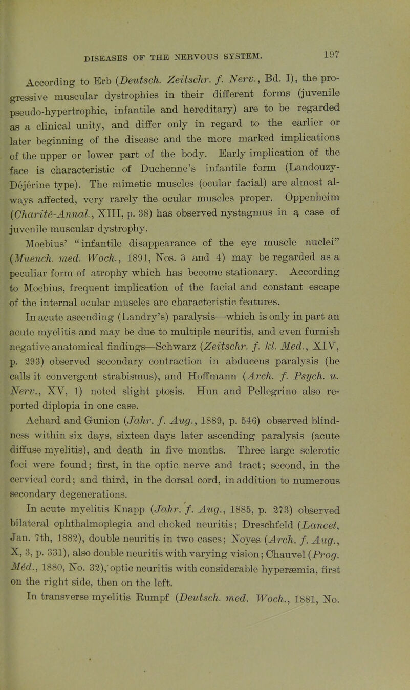 According to Erb (Deutsch. Zeztschr. f. New., Bd. I), the pro gressive muscular dystrophies in their different forms (juvenile pseudo-hypertrophic, infantile and hereditary) are to be regarded as a clinical unity, and differ only in regard to the earlier or later beginning of the disease and the more marked implications of the upper or lower part of the body. Early implication of the face is characteristic of Duchenne’s infantile form (Landouzy- Dejerine type). The mimetic muscles (ocular facial) are almost al- ways affected, very rarely the ocular muscles proper. Oppenheim {Charite-Aimed., XIII, p. 38) has observed nystagmus in q case of juvenile muscular dystrophy. Moebius’ “infantile disappearance of the eye muscle nuclei5' (Muench. med. Woch., 1891, Xos. 3 and 4) may be regarded as a peculiar form of atrophy which has become stationary. According to Moebius, frequent implication of the facial and constant escape of the internal ocular muscles are characteristic features. In acute ascending (Landry’s) paralysis—which is only in part an acute myelitis and may be due to multiple neuritis, and even furnish negative anatomical findings—Schwarz (Zeitschr. f. hi. Med., XIV, p. 293) observed secondary contraction in abducens paralysis (he calls it convergent strabismus), and Hoffmann {Arch. f. Psych, u. Nerv., XV, 1) noted slight ptosis. Hun and Pellegrino also re- ported diplopia in one case. Achard and Gunion (Jalir. /. Aug., 1889, p. 546) observed blind- ness within six days, sixteen days later ascending paralysis (acute diffuse myelitis), and death in five months. Three large sclerotic foci were found; first, in the optic nerve and tract; second, in the cervical cord; and third, in the dorsal cord, in addition to numerous secondary degenerations. In acute myelitis Knapp {Jalir. f. Aug., 1885, p. 273) observed bilateral ophthalmoplegia and choked neuritis; Dreschfeld (Lancet, Jan. 7th, 1882), double neuritis in two cases; Noyes {Arch. f. Aug., X, 3, p. 331), also double neuritis with varying vision; Cliauvel {Prog. Med., 1880, No. 32),'optic neuritis with considerable hypersemia, first on the right side, then on the left. In transverse myelitis Rumpf {Deutsch. med. Woch., 1881, No.