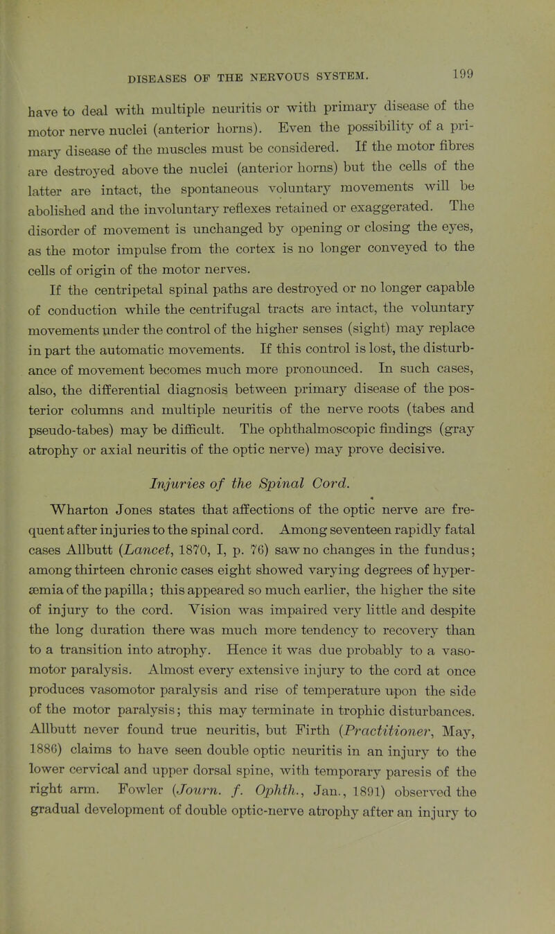 have to deal with multiple neuritis or with primary disease of the motor nerve nuclei (anterior horns). Even the possibility of a pri- mary disease of the muscles must be considered. If the motor fibres are destroyed above the nuclei (anterior horns) but the cells of the latter are intact, the spontaneous voluntary movements will be abolished and the involuntary reflexes retained or exaggerated. The disorder of movement is unchanged by opening or closing the eyes, as the motor impulse from the cortex is no longer conveyed to the cells of origin of the motor nerves. If the centripetal spinal paths are destroyed or no longer capable of conduction while the centrifugal tracts are intact, the voluntary movements under the control of the higher senses (sight) may replace in part the automatic movements. If this control is lost, the disturb- ance of movement becomes much more pronounced. In such cases, also, the differential diagnosis between primary disease of the pos- terior columns and multiple neuritis of the nerve roots (tabes and pseudo-tabes) may be difficult. The ophthalmoscopic findings (gray atrophy or axial neuritis of the optic nerve) may prove decisive. Injuries of the Spinal Cord. Wharton Jones states that affections of the optic nerve are fre- quent after injuries to the spinal cord. Among seventeen rapidly fatal cases Allbutt (Lancet, 1870, I, p. 76) saw no changes in the fundus; among thirteen chronic cases eight showed varying degrees of liyper- semia of the papilla; this appeared so much earlier, the higher the site of injury to the cord. Vision was impaired very little and despite the long duration there was much more tendency to recovery than to a transition into atrophy. Hence it was due probably to a vaso- motor paralysis. Almost every extensive injury to the cord at once produces vasomotor paralysis and rise of temperature upon the side of the motor paralysis; this may terminate in trophic disturbances. Allbutt never found true neuritis, but Firth (Practitioner, May, 1886) claims to have seen double optic neuritis in an injury to the lower cervical and upper dorsal spine, with temporal paresis of the right arm. Fowler (Journ. /. Ophtli., Jan., 1891) observed the gradual development of double optic-nerve atrophy after an injury to