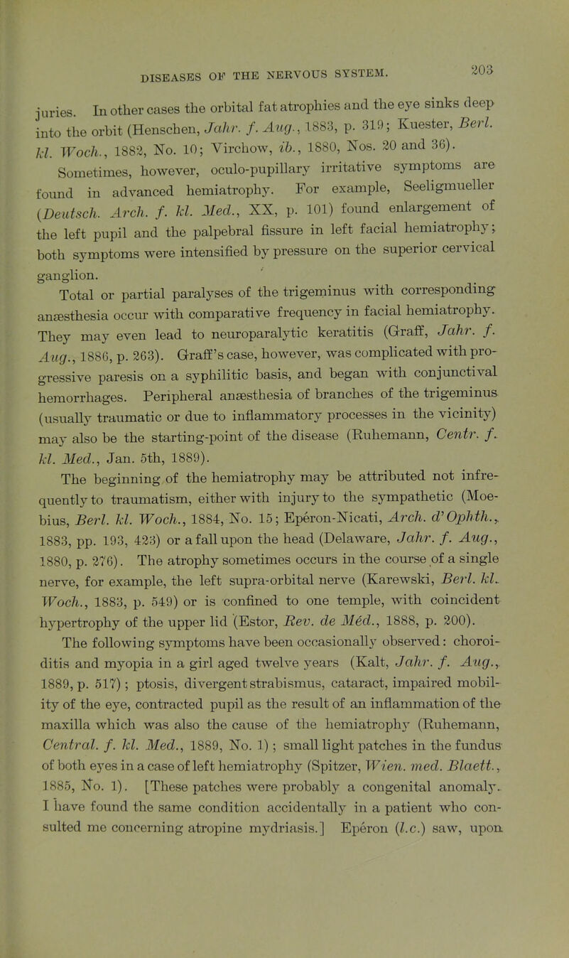 juries In other cases the orbital fat atrophies and the eye sinks deep into the orbit (Henschen, Jahr. f. Aug, 1883, p. 319; Kuester, Bert, kl. Woch., 1882, No. 10; Virchow, ib., 1880, Nos. 20 and 36). Sometimes, however, oculo-pupillary irritative symptoms are found in advanced hemiatrophy. For example, Seeligmueller (.Deutsch. Arch, f. kl. Med., XX, p. 101) found enlargement of the left pupil and the palpebral fissure in left facial hemiatrophy; both symptoms were intensified by pressure on the superior cervical ganglion. Total or partial paralyses of the trigeminus with corresponding anaesthesia occur with comparative frequency in facial hemiatrophy. They may even lead to neuroparalytic keratitis (Graff, Jahr. f. Aug., 1886, p. 263). Graff’s case, however, was complicated with pro- gressive paresis on a syphilitic basis, and began with conjunctival hemorrhages. Peripheral ansesthesia of branches of the tiigeminus (usually traumatic or due to inflammatory processes in the vicinity) may also be the starting-point of the disease (Ruhemann, Centr. f. kl. Med., Jan. 5th, 1889). The beginning of the hemiatrophy may be attributed not infre- quently to traumatism, either with injury to the sympathetic (Moe- bius, Berl. kl. Woch., 1884, No. 15; Eperon-Nicati, Arch. JOphth.r 1883, pp. 193, 423) or a fall upon the head (Delaware, Jahr. f. Aug., 1880, p. 276). The atrophy sometimes occurs in the course of a single nerve, for example, the left supra-orbital nerve (Karewski, Berl. kl^ Woch., 1883, p. 549) or is confined to one temple, with coincident hypertrophy of the upper lid (Estor, Rev. de Med., 1888, p. 200). The following symptoms have been occasionally observed: choroi- ditis and myopia in a girl aged twelve years (Kalt, Jahr. f. Aug., 1889, p. 517); ptosis, divergent strabismus, cataract, impaired mobil- ity of the eye, contracted pupil as the result of an inflammation of the maxilla which was also the cause of the hemiatrophy (Ruhemann, Central, f. kl. Med., 1889, No. 1); small light patches in the fundus of both ejTes in a case of left hemiatrophy (Spitzer, Wien. mecl. Blaett., 1885, No. 1). [These patches were probably a congenital anomaly. I have found the same condition accidentally in a patient who con- sulted me concerning atropine mydriasis.] Eperon (l.c.) saw, upon