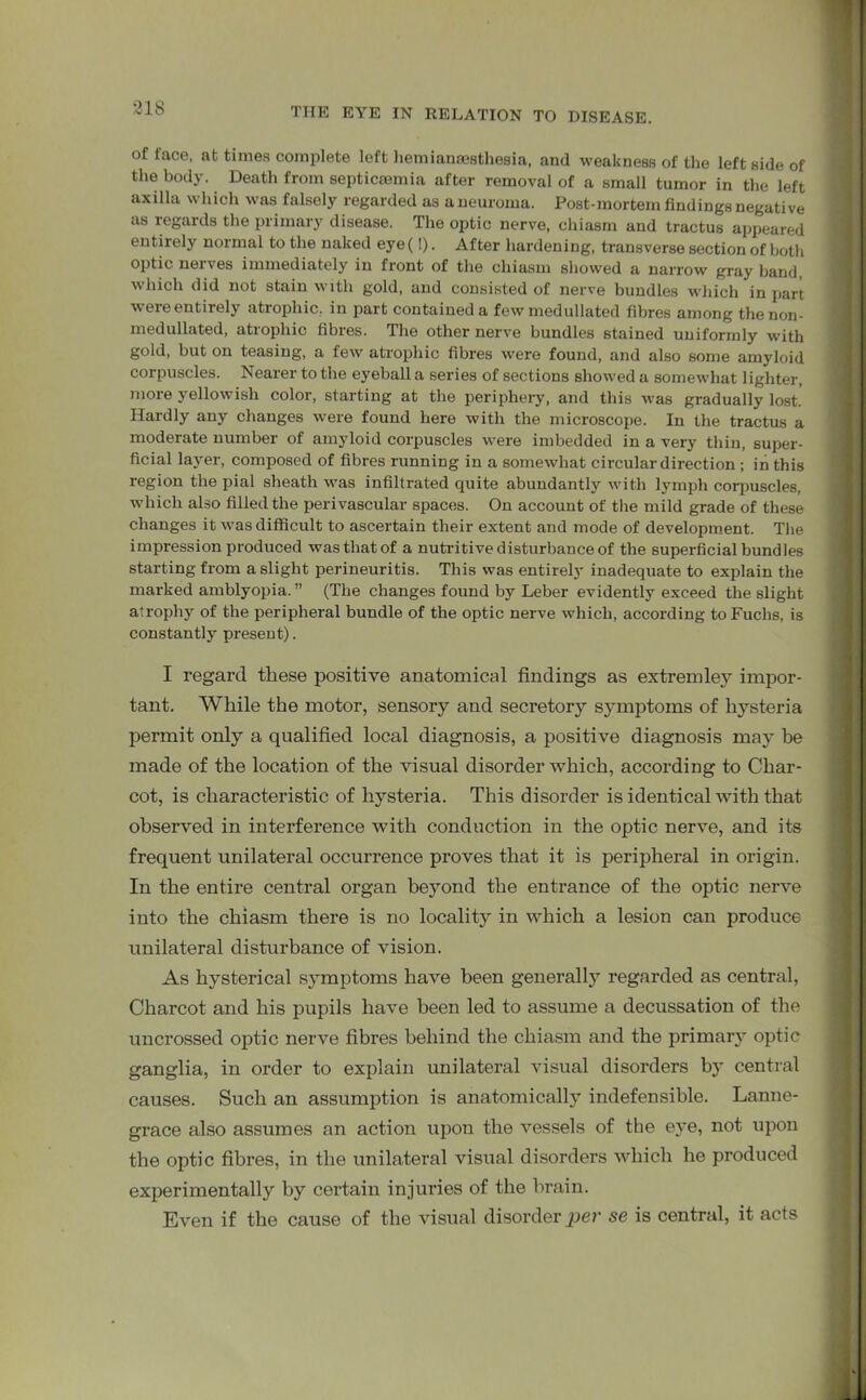of face, at times complete left liemianaesthesia, and weakness of the leftside of the body. Death from septicaemia after removal of a small tumor in the left axilla which was falsely regarded as a neuroma. Post-mortem findings negative as regards the primary disease. The optic nerve, chiasm and tractus appeared entirely normal to the naked eye(!). After hardening, transverse section of both optic nerves immediately in front of the chiasm showed a narrow gray band, which did not stain with gold, and consisted of nerve bundles which in part were entirely atrophic, in part contained a few medullated fibres among thenon- medullated, atrophic fibres. The other nerve bundles stained uniformly with gold, but on teasing, a few atrophic fibres were found, and also some amyloid corpuscles. Nearer to the eyeball a series of sections showed a somewhat lighter, more yellowish color, starting at the periphery, and this was gradually lost. Hardly any changes were found here with the microscope. In the tractus a moderate number of amyloid corpuscles were imbedded in a very thin, super- ficial layer, composed of fibres running in a somewhat circular direction ; in this region the pial sheath was infiltrated quite abundantly with lymph corpuscles, which also filled the perivascular spaces. On account of the mild grade of these changes it wasdiflficult to ascertain their extent and mode of development. The impression produced was that of a nutritive disturbance of the superficial bundles starting from a slight perineuritis. This was entirely inadequate to explain the marked amblyopia. ” (The changes found by Leber evidently exceed the slight atrophy of the peripheral bundle of the optic nerve which, according to Fuchs, is constantly present). I regard these positive anatomical findings as extremley impor- tant. While the motor, sensory and secretory symptoms of hysteria permit only a qualified local diagnosis, a positive diagnosis may be made of the location of the visual disorder which, according to Char- cot, is characteristic of hysteria. This disorder is identical with that observed in interference with conduction in the optic nerve, and its frequent unilateral occurrence proves that it is peripheral in origin. In the entire central organ beyond the entrance of the optic nerve into the chiasm there is no locality in which a lesion can produce unilateral disturbance of vision. As hysterical symptoms have been generally regarded as central, Charcot and his pupils have been led to assume a decussation of the uncrossed optic nerve fibres behind the chiasm and the primary optic ganglia, in order to explain unilateral visual disorders by central causes. Such an assumption is anatomically indefensible. Lanne- grace also assumes an action upon the vessels of the eye, not upon the optic fibres, in the unilateral visual disorders which he produced experimentally by certain injuries of the brain. Even if the cause of the visual disorder per se is central, it acts
