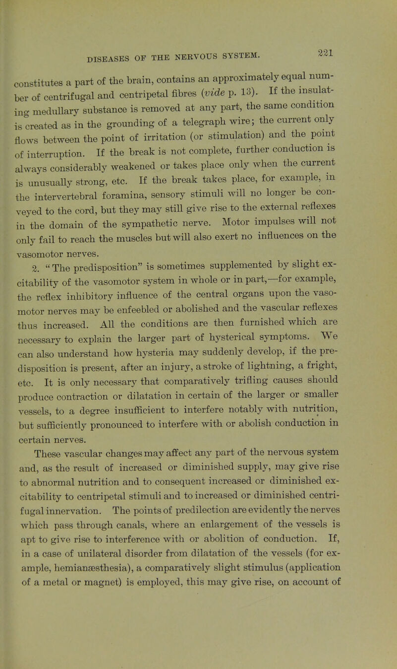 constitutes a part of the brain, contains an approximately equal num- ber of centrifugal and centripetal fibres (vide p. 13). If the insulat- ing medullary substance is removed at any part, the same condition is created as in the grounding of a telegraph wire; the current only flows between the point of irritation (or stimulation) and the point of interruption. If the break is not complete, further conduction is always considerably weakened or takes place only when the current is unusually strong, etc. If the break takes place, for example, m the intervertebral foramina, sensory stimuli will no longer be con- veyed to the cord, but they may still give rise to the external reflexes in the domain of the sympathetic nerve. Motor impulses will not only fail to reach the muscles but will also exert no influences on the vasomotor nerves. 2. “ The predisposition” is sometimes supplemented by slight ex- citability of the vasomotor system in whole or in part, for example, the reflex inhibitory influence of the central organs upon the vaso- motor nerves may be enfeebled or abolished and the vascular reflexes thus increased. All the conditions are then furnished which aie necessary to explain the larger part of hysterical symptoms. W e can also understand how hysteria may suddenly develop, if the pie- disposition is present, after an injury, a stroke of lightning, a fright, etc. It is only necessary that comparatively trifling causes should produce contraction or dilatation in certain of the larger or smaller vessels, to a degree insufficient to interfere notably with nutrition, but sufficiently pronounced to interfere with or abolish conduction in certain nerves. These vascular changes may affect any part of the nervous system and, as the result of increased or diminished supply, may give rise to abnormal nutrition and to consequent increased or diminished ex- citability to centripetal stimuli and to increased or diminished centri- fugal innervation. The points of predilection are evidently the nerves which pass through canals, where an enlargement of the vessels is apt to give rise to interference with or abolition of conduction. If, in a case of unilateral disorder from dilatation of the vessels (for ex- ample, hemiansesthesia), a comparatively slight stimulus (application of a metal or magnet) is employed, this may give rise, on account of