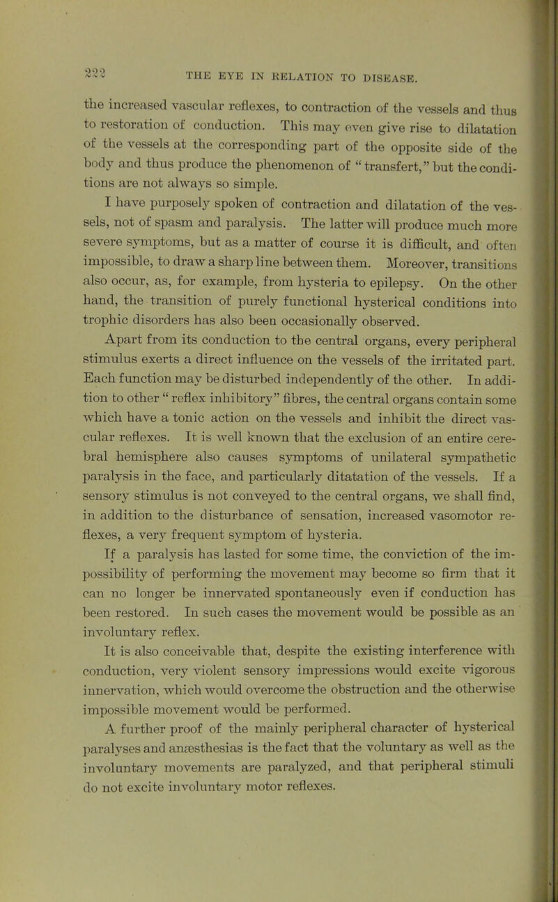 the increased vascular reflexes, to contraction of the vessels and thus to restoration of conduction. This may even give rise to dilatation of the vessels at the corresponding part of the opposite side of the body and thus produce the phenomenon of “ transfert,” but the condi- tions are not always so simple. I have purposely spoken of contraction and dilatation of the ves- sels, not of spasm and paralysis. The latter will produce much more severe symptoms, but as a matter of course it is difficult, and often impossible, to draw a sharp line between them. Moreover, transitions also occur, as, for example, from hysteria to epilepsy. On the other hand, the transition of purely functional hysterical conditions into trophic disorders has also been occasionally observed. Apart from its conduction to the central organs, every peripheral stimulus exerts a direct influence on the vessels of the irritated part.. Each function may be disturbed independently of the other. In addi- tion to other “ reflex inhibitory” fibres, the central organs contain some which have a tonic action on the vessels and inhibit the direct vas- cular reflexes. It is well known that the exclusion of an entire cere- bral hemisphere also causes symptoms of unilateral sympathetic paralysis in the face, and particularly ditatation of the vessels. If a sensory stimulus is not conveyed to the central organs, we shall find, in addition to the disturbance of sensation, increased vasomotor re- flexes, a very frequent symptom of hysteria. If a paralysis has lasted for some time, the conviction of the im- possibility of performing the movement may become so firm that it can no longer be innervated spontaneously even if conduction has been restored. In such cases the movement would be possible as an involuntary reflex. It is also conceivable that, despite the existing interference with conduction, very violent sensory impressions would excite vigorous innervation, which would overcome the obstruction and the otherwise impossible movement would be performed. A further proof of the mainly peripheral character of hysterical paralyses and anaesthesias is the fact that the voluntary as well as the involuntary movements are paralyzed, and that peripheral stimuli do not excite involuntary motor reflexes.