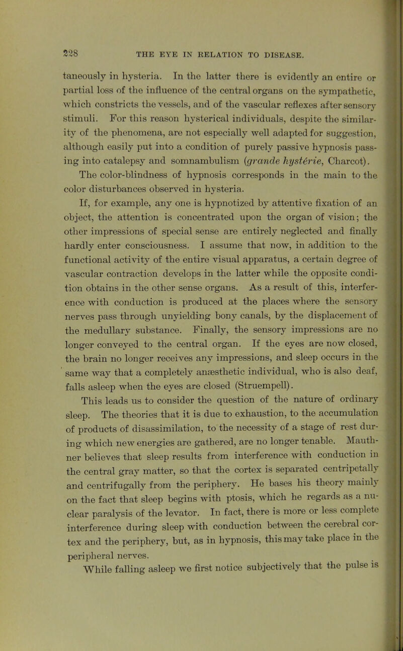 taneously in hysteria. In the latter there is evidently an entire or partial loss of the influence of the central organs on the sympathetic, which constricts the vessels, and of the vascular reflexes after sensory stimuli. For this reason hysterical individuals, despite the similar- ity of the phenomena, are not especially well adapted for suggestion, although easily put into a condition of purely passive hypnosis pass- ing into catalepsy and somnambulism (grande liysterie, Charcot). The color-blindness of hypnosis corresponds in the main to the color disturbances observed in hysteria. If, for example, any one is hypnotized by attentive fixation of an object, the attention is concentrated upon the organ of vision; the other impressions of special sense are entirely neglected and finally hardly enter consciousness. I assume that now, in addition to the functional activity of the entire visual apparatus, a certain degree of vascular contraction develops in the latter while the opposite condi- tion obtains in the other sense organs. As a result of this, interfer- ence with conduction is produced at the places where the sensory nerves pass through unyielding bony canals, by the displacement of the medullary substance. Finally, the sensory impressions are no longer conveyed to the central organ. If the eyes are now closed, the brain no longer receives any impressions, and sleep occurs in the same way that a completely anaesthetic individual, who is also deaf, falls asleep when the eyes are closed (Struempell). This leads us to consider the question of the nature of ordinary sleep. The theories that it is due to exhaustion, to the accumulation of products of disassimilation, to the necessity of a stage of rest dur- ing which new energies are gathered, are no longer tenable. Mauth- ner believes that sleep results from interference with conduction in the central gray matter, so that the cortex is separated centripetally and centrifugally from the periphery. He bases his theory mainly on the fact that sleep begins with ptosis, which he regards as a nu- clear paralysis of the levator. In fact, there is more or less complete interference during sleep with conduction between the cerebral cor- tex and the periphery'-, but, as in hypnosis, this mayr take place in the peripheral nerves. While falling asleep we first notice subjectively that the pulse is