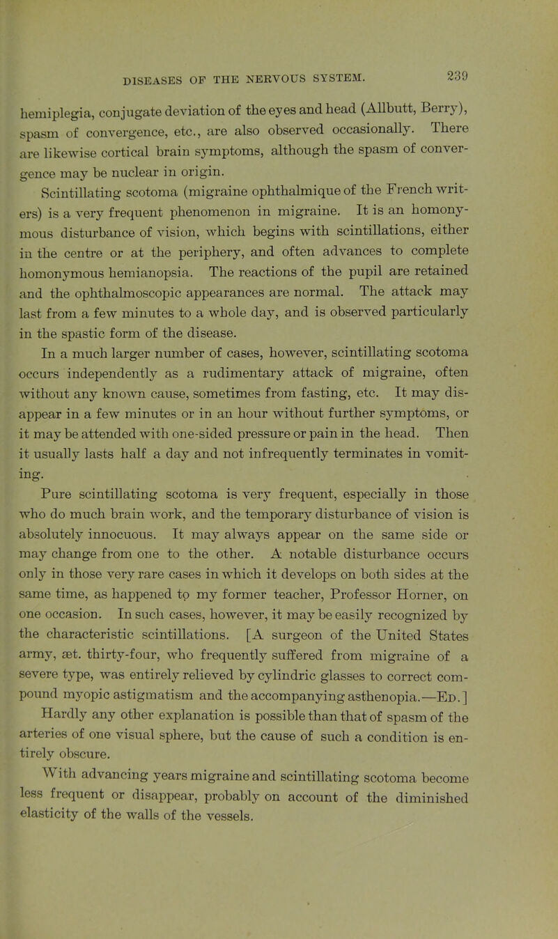 hemiplegia, conjugate deviation of the eyes and head (Allbutt, Berry), spasm of convergence, etc., are also observed occasionally. There are likewise cortical brain symptoms, although the spasm of conver- gence may be nuclear in origin. Scintillating scotoma (migraine ophthalmique of the French writ- ers) is a very frequent phenomenon in migraine. It is an homony- mous disturbance of vision, which begins with scintillations, either in the centre or at the periphery, and often advances to complete homonymous hemianopsia. The reactions of the pupil are retained and the ophthalmoscopic appearances are normal. The attack may last from a few minutes to a whole day, and is observed particularly in the spastic form of the disease. In a much larger number of cases, however, scintillating scotoma occurs independently as a rudimentary attack of migraine, often without any known cause, sometimes from fasting, etc. It may dis- appear in a few minutes or in an hour without further symptoms, or it may be attended with one-sided pressure or pain in the head. Then it usually lasts half a day and not infrequently terminates in vomit- ing. Pure scintillating scotoma is ver}T frequent, especially in those who do much brain work, and the temporary disturbance of vision is absolutely innocuous. It may always appear on the same side or may change from one to the other. A notable disturbance occurs only in those very rare cases in which it develops on both sides at the same time, as happened to my former teacher, Professor Horner, on one occasion. In such cases, however, it may be easily recognized by the characteristic scintillations. [A surgeon of the United States army, set. thirty-four, who frequently suffered from migraine of a severe type, was entirely relieved by cylindric glasses to correct com- pound myopic astigmatism and the accompanying asthenopia.—Ed.] Hardly any other explanation is possible than that of spasm of the arteries of one visual sphere, but the cause of such a condition is en- tirely obscure. With advancing years migraine and scintillating scotoma become less frequent or disappear, probably on account of the diminished elasticity of the walls of the vessels.