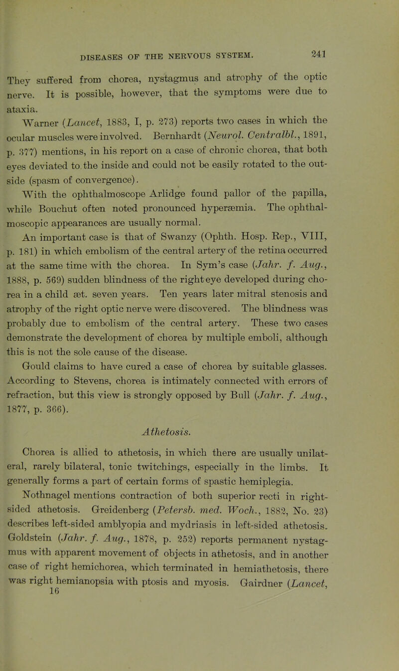 They suffered from chorea, nystagmus and atrophy of the optic nerve. It is possible, however, that the symptoms were due to ataxia. Warner (Lancet, 1883, I, p. 273) reports two cases in which the ocular muscles were involved. Bernhardt (Neurol. Centralbl., 1891, p. 377) mentions, in his report on a case of chronic chorea, that both eyes deviated to the inside and could not be easily rotated to the out- side (spasm of convergence). With the ophthalmoscope Arlidge found pallor of the papilla, while Bouchut often noted pronounced hypersemia. The ophthal- moscopic appearances are usually normal. An important case is that of Swanzy (Ophtli. Hosp. Rep., VIII, p. 181) in which embolism of the central artery of the retina occurred at the same time with the chorea. In Sym’s case (Jalir. f. Aug., 1888, p. 569) sudden blindness of the right eye developed during cho- rea in a child set. seven years. Ten years later mitral stenosis and atrophy of the right optic nerve were discovered. The blindness was probably due to embolism of the central artery. These two cases demonstrate the development of chorea by multiple emboli, although this is not the sole cause of the disease. Gould claims to have cured a case of chorea by suitable glasses. According to Stevens, chorea is intimately connected with errors of refraction, but this view is strongly opposed by Bull (Jalir. f. Aug., 1877, p. 366). Athetosis. Chorea is allied to athetosis, in which there are usually unilat- eral, rarely bilateral, tonic twitchings, especially in the limbs. It generally forms a part of certain forms of spastic hemiplegia. Nothnagel mentions contraction of both superior recti in right- sided athetosis. Greidenberg (Petersh. med. Woch., 1882, No. 23) describes left-sided amblyopia and mydriasis in left-sided athetosis. Goldstein (Jahr.f. Aug., 1878, p. 252) reports permanent nystag- mus with apparent movement of objects in athetosis, and in another case of right hemichorea, which terminated in hemiathetosis, there was right hemianopsia with ptosis and myosis. Gairdner (Laucet,