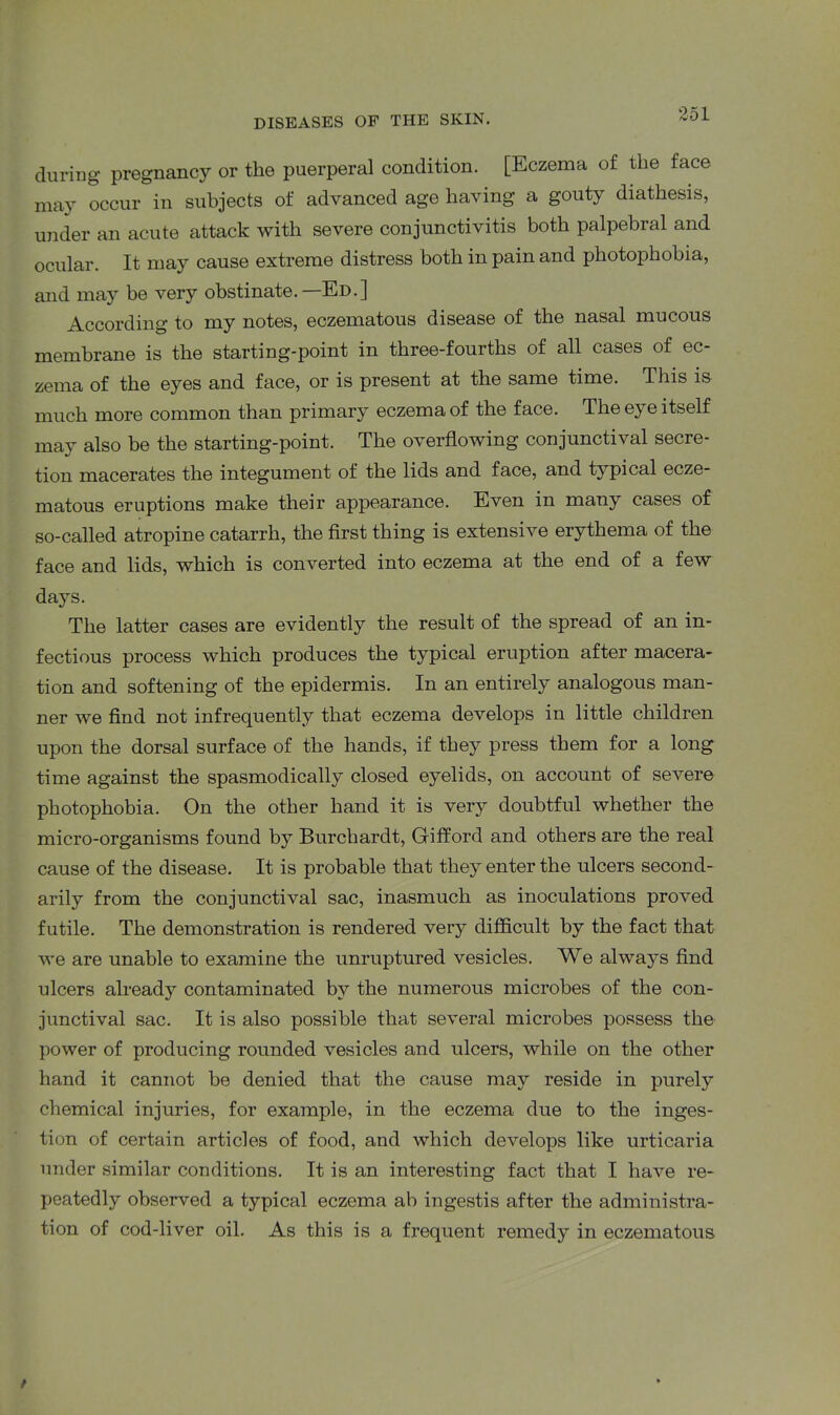 during pregnancy or the puerperal condition. [Eczema of the face may occur in subjects of advanced age having a gouty diathesis, under an acute attack with severe conjunctivitis both palpebral and ocular. It may cause extreme distress both in pain and photophobia, and may be very obstinate.—Ed.] According to my notes, eczematous disease of the nasal mucous membrane is the starting-point in three-fourths of all cases of ec- zema of the eyes and face, or is present at the same time. This is much more common than primary eczema of the face. The eye itself may also be the starting-point. The overflowing conjunctival secre- tion macerates the integument of the lids and face, and typical ecze- matous eruptions make their appearance. Even in many cases of so-called atropine catarrh, the first thing is extensive erythema of the face and lids, which is converted into eczema at the end of a few days. The latter cases are evidently the result of the spread of an in- fectious process which produces the typical eruption after macera- tion and softening of the epidermis. In an entirely analogous man- ner we find not infrequently that eczema develops in little children upon the dorsal surface of the hands, if they press them for a long time against the spasmodically closed eyelids, on account of severe photophobia. On the other hand it is very doubtful whether the micro-organisms found by Burchardt, Gifford and others are the real cause of the disease. It is probable that they enter the ulcers second- arily from the conjunctival sac, inasmuch as inoculations proved futile. The demonstration is rendered very difficult by the fact that we are unable to examine the unruptured vesicles. We always find ulcers already contaminated by the numerous microbes of the con- junctival sac. It is also possible that several microbes possess the power of producing rounded vesicles and ulcers, while on the other hand it cannot be denied that the cause may reside in purely chemical injuries, for example, in the eczema due to the inges- tion of certain articles of food, and which develops like urticaria under similar conditions. It is an interesting fact that I have re- peatedly observed a typical eczema ab ingestis after the administra- tion of cod-liver oil. As this is a frequent remedy in eczematous /