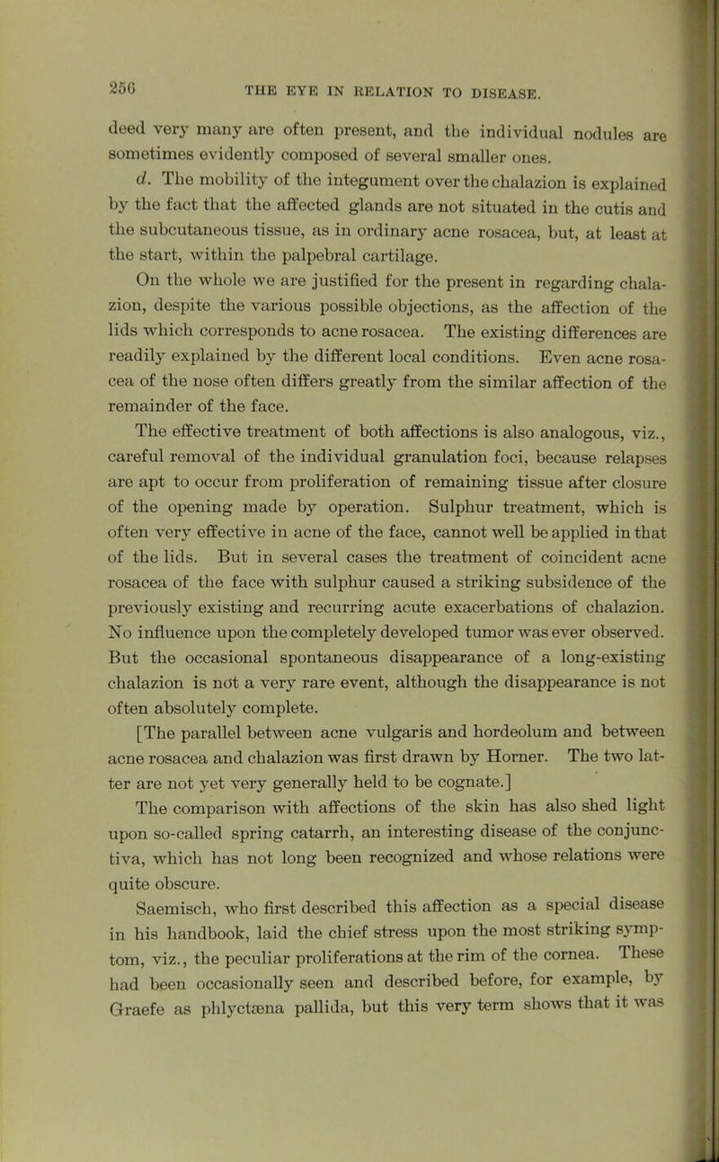 deed very many are often present, and the individual nodules are sometimes evidently composed of several smaller ones. d. The mobility of the integument over the chalazion is explained by the fact that the affected glands are not situated in the cutis and the subcutaneous tissue, as in ordinary acne rosacea, but, at least at the start, within the palpebral cartilage. On the whole we are justified for the present in regarding chala- zion, despite the various possible objections, as the affection of the lids which corresponds to acne rosacea. The existing differences are readily explained by the different local conditions. Even acne rosa- cea of the nose often differs greatly from the similar affection of the remainder of the face. The effective treatment of both affections is also analogous, viz., careful removal of the individual granulation foci, because relapses are apt to occur from proliferation of remaining tissue after closure of the opening made by operation. Sulphur treatment, which is often very effective in acne of the face, cannot well be applied in that of the lids. But in several cases the treatment of coincident acne rosacea of the face with sulphur caused a striking subsidence of the previously existing and recurring acute exacerbations of chalazion. No influence upon the completely developed tumor was ever observed. But the occasional spontaneous disappearance of a long-existing chalazion is not a very rare event, although the disappearance is not often absolutely complete. [The parallel between acne vulgaris and hordeolum and between acne rosacea and chalazion was first drawn by Horner. The two lat- ter are not yet very generally held to be cognate.] The comparison with affections of the skin has also shed light upon so-called spring catarrh, an interesting disease of the conjunc- tiva, which has not long been recognized and whose relations were quite obscure. Saemisch, who first described this affection as a special disease in his handbook, laid the chief stress upon the most striking symp- tom, viz., the peculiar proliferations at the rim of the cornea. These had been occasionally seen and described before, for example, by Graefe as phlyctsena pallida, but this very term shows that it was