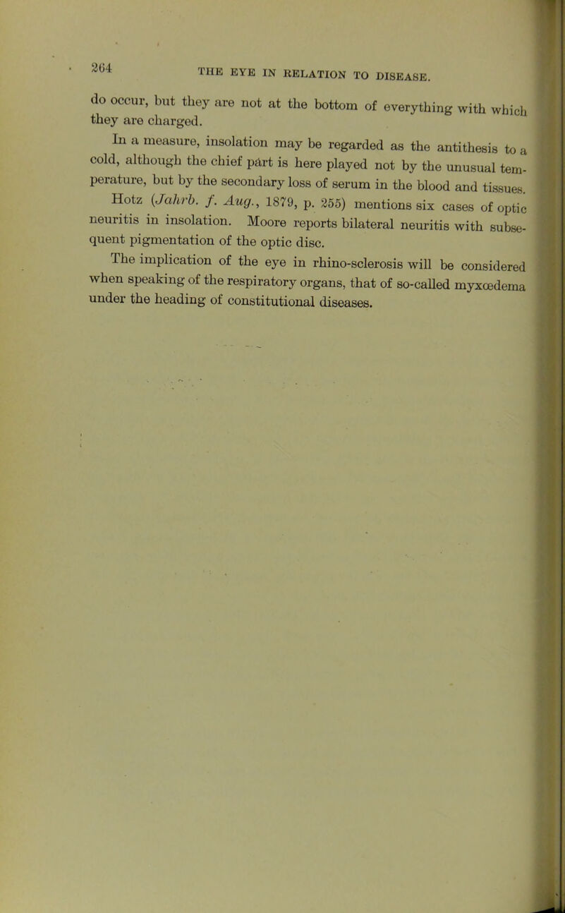 204 THE EYE IN RELATION TO DISEASE. do occur, but they are not at the bottom of everything with which they are charged. In a measure, insolation may be regarded as the antithesis to a cold, although the chief part is here played not by the unusual tem- perature, but by the secondary loss of serum in the blood and tissues Hotz (Jahrb. f. Aug., 1879, p. 255) mentions six cases of optic neuritis in insolation. Moore reports bilateral neuritis with subse- quent pigmentation of the optic disc. The implication of the eye in rhino-sclerosis will be considered when speaking of the respiratory organs, that of so-called myxcedema under the heading of constitutional diseases.