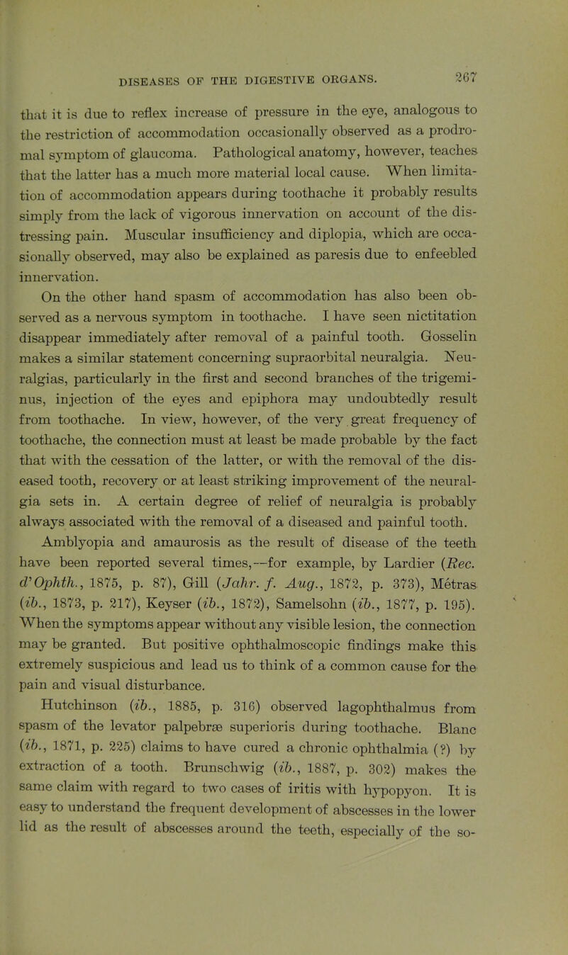 that it is due to reflex increase of pressure in the eye, analogous to the restriction of accommodation occasionally observed as a prodro- mal symptom of glaucoma. Pathological anatomy, however, teaches that the latter has a much more material local cause. When limita- tion of accommodation appears during toothache it probably results simply from the lack of vigorous innervation on account of the dis- tressing pain. Muscular insufficiency and diplopia, which are occa- sionally observed, may also be explained as paresis due to enfeebled innervation. On the other hand spasm of accommodation has also been ob- served as a nervous symptom in toothache. I have seen nictitation disappear immediately after removal of a painful tooth. Gosselin makes a similar statement concerning supraorbital neuralgia. Neu- ralgias, particularly in the first and second branches of the trigemi- nus, injection of the eyes and epiphora may undoubtedly result from toothache. In view, however, of the very great frequency of toothache, the connection must at least be made probable by the fact that with the cessation of the latter, or with the removal of the dis- eased tooth, recovery or at least striking improvement of the neural- gia sets in. A certain degree of relief of neuralgia is probably always associated with the removal of a diseased and painful tooth. Amblyopia and amaurosis as the result of disease of the teeth have been reported several times,—for example, by Lardier (Rec. d'Ophtli., 1875, p. 87), Gill (Jahr. f. Aug., 1872, p. 373), Metras {lb., 1873, p. 217), Keyser {ib., 1872), Samelsohn (ib., 1877, p. 195). When the symptoms appear without any visible lesion, the connection may be granted. But positive ophthalmoscopic findings make this extremely suspicious and lead us to think of a common cause for the pain and visual disturbance. Hutchinson {ib., 1885, p. 316) observed lagophthalmos from spasm of the levator palpebrse superioris during toothache. Blanc {ib., 1871, p. 225) claims to have cured a chronic ophthalmia (?) by extraction of a tooth. Brunscliwig {ib., 1887, p. 302) makes the same claim with regard to two cases of iritis with hypopyon. It is easy to understand the frequent development of abscesses in the lower lid as the result of abscesses around the teeth, especially of the so-