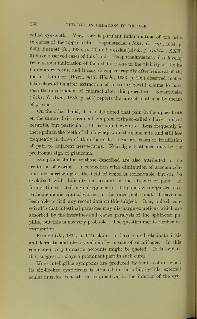 called eye-tooth. Very rare is purulent inflammation of the orbit in caries of the upper teeth. Pagenstecher (Jahr. /. Aug., 1884, p. 620), Burnett (ib., 1885, p. 16) and Yossius (Arch. f. Ophth., XXX, o) have observed cases of this kind. Exophthalmus may also develop from serous infiltration of the orbital tissue in the vicinity of the in- flammatory focus, and it may disappear rapidly after removal of the tooth. Dimmer (Wien. med. Woch., 1883, p. 299) observed metas- tatic choroiditis after extraction of a tooth; Sewill claims to have seen the development of cataract after this procedure. Neuschueler (Jahr. f. Aug., 1889, p. 403) reports the cure of toothache by means of prisms. On the other hand, it is to be noted that pain in the upper teeth on the same side is a frequent symptom of the so-called ciliary pains of keratitis, but particularly of iritis and cyclitis. Less frequently is there pain in the teeth of the lower jaw on the same side, and still less frequently in those of the other side; these are cases of irradiation of pain to adjacent nerve-twigs. Neuralgic toothache may be the prodromal sign of glaucoma. Symptoms similar to those described are also attributed to the irritation of worms. A connection with diminution of accommoda- tion and narrowing of the field of vision is conceivable, but can be explained with difficulty on account of the absence of pain. In former times a striking enlargement of the pupils was regarded as a pathognomonic sign of worms in the intestinal canal. I have not been able to find any recent data on this subject. It is, indeed, con- ceivable that intestinal parasites may discharge excretions which are absorbed by the intestines and cause paralysis of the sphincter pu- pillse, but this is not very probable. The question merits further in- vestigation. Furnell (ib., 1871, p. 177) claims to have cured obstinate iritis and keratitis and also nyctalopia by means of vermifuges. In this connection very fantastic accounts might be quoted. It is evident that suggestion plays a prominent part in such cures. More intelligible symptoms are produced by tmnia solium when its six-hooked cj'sticercus is situated in the orbit, eyelids, external ocular muscles, beneath the conjunctiva, in the interior of the eye,