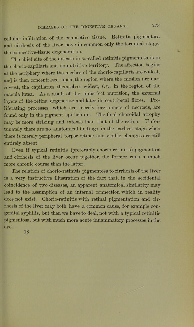 cellular infiltration of the connective tissue. Retinitis pigmentosa and cirrhosis of the liver have in common only the terminal stage, the connective-tissue degeneration. The chief site of the disease in so-called retinitis pigmentosa is in the chorio-capillaris and its nutritive territory. The affection begins at the periphery where the meshes of the chorio-capillaris are widest, an4 is then concentrated upon, the region where the meshes are nar- rowest, the capillaries themselves widest, i. e., in the region of the macula lutea. As a result of the imperfect nutrition, the external layers of the retina degenerate and later its centripetal fibres. Pro- liferating processes, which are merely forerunners of necrosis, are found only in the pigment epithelium. The final choroidal atrophy may be more striking and intense than that of the retina. Unfor- tunately there are no anatomical findings in the earliest stage when there is merely peripheral torpor retinse and visible changes are still entirely absent. Even if typical retinitis (preferably chorio-retinitis) pigmentosa and cirrhosis of the liver occur together, the former runs a much more chronic course than the latter. The relation of chorio-retinitis pigmentosa to cirrhosis of the liver is a very instructive illustration of the fact that, in the accidental coincidence of two diseases, an apparent anatomical similarity may lead to the assumption of an internal connection which in reality does not exist. Chorio-retinitis with retinal pigmentation and cir- rhosis of the liver may both have a common cause, for example con- genital syphilis, but then we have to deal, not with a typical retinitis pigmentosa, but with much more acute inflammatory processes in the eye. 18