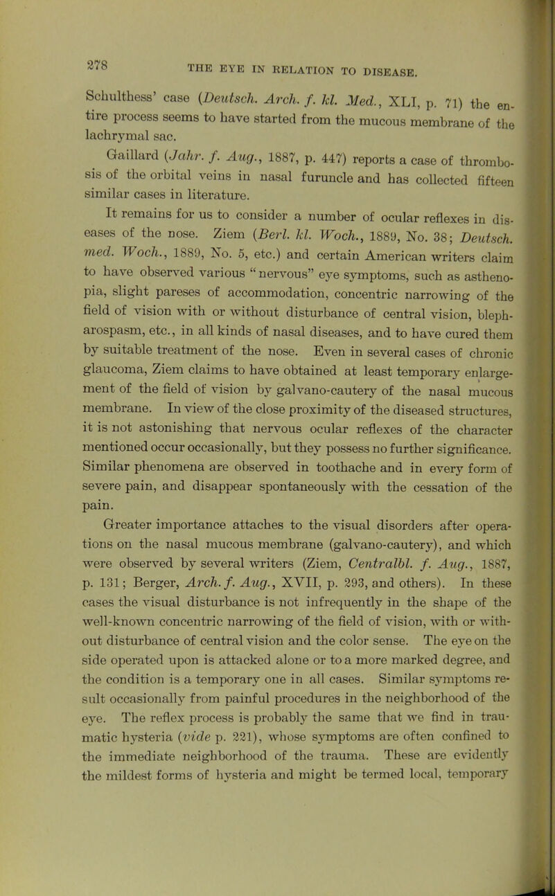 Schultes’ case (.Deutsch. Arch. f. hi Med., XLI, p. 71) the en- tire process seems to have started from the mucous membrane of the lachrymal sac. Gaillard (Jahr. f. Aug., 1887, p. 447) reports a case of thrombo- sis of the orbital veins in nasal furuncle and has collected fifteen similar cases in literature. It remains foi us to consider a number of ocular reflexes in dis- eases of the nose. Ziem (BerZ. Id. Woch., 1889, No. 38; Deutsch. med. Wocli., 1889, No. 5, etc.) and certain American writers claim to have observed various “nervous” eye symptoms, such as astheno- pia, slight pareses of accommodation, concentric narrowing of the field of vision with or without disturbance of central vision, bleph- arospasm, etc., in all kinds of nasal diseases, and to have cured them by suitable treatment of the nose. Even in several cases of chronic glaucoma, Ziem claims to have obtained at least temporary enlarge- ment of the field of vision by galvano-cautery of the nasal mucous membrane. In view of the close proximity of the diseased structures, it is not astonishing that nervous ocular reflexes of the character mentioned occur occasionally, but they possess no further significance. Similar phenomena are observed in toothache and in every- form of severe pain, and disappear spontaneously with the cessation of the pain. Greater importance attaches to the visual disorders after opera- tions on the nasal mucous membrane (galvano-cautery), and which were observed by several writers (Ziem, Centralbl. f. Aug., 1887, p. 131; Berger, Arch. f. Aug., XVII, p. 293, and others). In these cases the visual disturbance is not infrequently in the shape of the well-known concentric narrowing of the field of vision, with or with- out disturbance of central vision and the color sense. The eye on the side operated upon is attacked alone or to a more marked degree, and the condition is a temporary one in all cases. Similar symptoms re- sult occasionally from painful procedures in the neighborhood of the eye. The reflex process is probably the same that we find in trau- matic hysteria (vide p. 221), whose sjunptoms are often confined to the immediate neighborhood of the trauma. These are evidently the mildest forms of hysteria and might be termed local, temporary