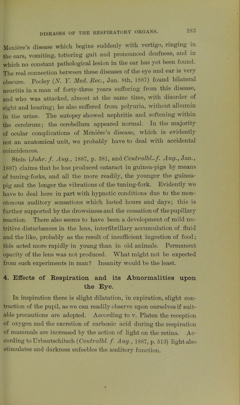 Meniere’s disease which begins suddenly with vertigo, ringing in the ears, vomiting, tottering gait and pronounced deafness, and in which no constant pathological lesion in the ear has yet been found. The real connection between these diseases of the eye and ear is very obscure. Pooley (N. Y. Med. Rec., Jan. 8th, 1887) found bilateral neuritis in a man of forty-three years suffering from this disease, and who was attacked, almost at the same time, with disorder of sight and hearing; he also suffered from polyuria, without albumin in the urine. The autopsy showed nephritis and softening within the cerebrum; the cerebellum appeared normal. In the majority of ocular complications of Meniere’s disease, which is evidently not an anatomical unit, we probably have to deal with accidental coincidences. Stein (,Jahr. /. Aug., 1887, p. 381, and Centralbl-f. Aug., Jan., 1887) claims that he has produced cataract in guinea-pigs by means of tuning-forks, and all the more readily, the younger the guinea- pig and the longer the vibrations of the tuning-fork. Evidently we have to deal here in part with hypnotic conditions due to the mon- otonous auditory sensations which lasted hours and days; this is further supported by the drowsiness and the cessation of the pupillary reaction. There also seems to have been a development of mild nu- tritive disturbances in the lens, interfibrillary accumulation of fluid and the like, probably as the result of insufficient ingestion of food; this acted more rapidly in young than in old animals. Permanent opacity of the lens was not produced. What might not be expected from such experiments in man? Insanity would be the least. 4. Effects of Respiration and its Abnormalities upon the Eye. In inspiration there is slight dilatation, in expiration, slight con- traction of the pupil, as we can readily observe upon ourselves if suit- able precautions are adopted. According to v. Platen the reception of oxygen and the excretion of carbonic acid during the respiration of mammals are increased by the action of light on the retina. Ac- cording to Urbantschitsch (Centralbl. f. Aug., 1887, p. 513) light also stimulates and darkness enfeebles the auditory function.