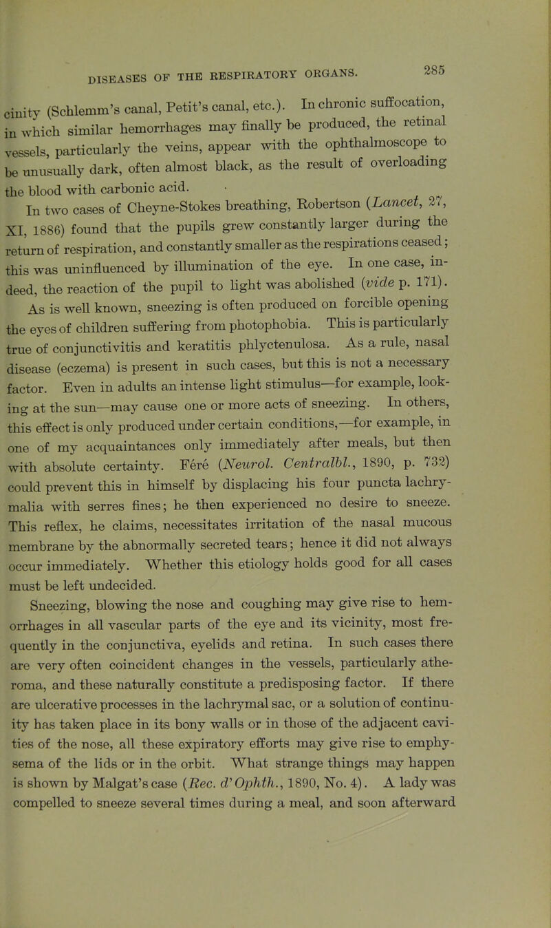 cinity (Schlemm’s canal, Petit’s canal, etc.). In chronic suffocation, in which similar hemorrhages may finally be produced, the retinal vessels, particularly the veins, appear with the ophthalmoscope to be unusually dark, often almost black, as the result of overloading the blood with carbonic acid. In two cases of Cheyne-Stokes breathing, Robertson (Lancet, 27, XI, 1886) found that the pupils grew constantly larger during the return of respiration, and constantly smaller as the respirations ceased; this was uninfluenced by illumination of the eye. In one case, in- deed, the reaction of the pupil to light was abolished (vide p. 171). As is well known, sneezing is often produced on forcible opening the eyes of children suffering from photophobia. This is particularly true of conjunctivitis and keratitis phlyctenulosa. As a rule, nasal disease (eczema) is present in such cases, but this is not a necessary factor. Even in adults an intense light stimulus—for example, look- ing at the sun—may cause one or more acts of sneezing. In others, this effect is only produced under certain conditions,—for example, in one of my acquaintances only immediately after meals, but then with absolute certainty. Fere (Neurol. Centvcilbl., 1890, p. 732) could prevent this in himself by displacing his four puncta lachi}- malia with serres fines; he then experienced no desire to sneeze. This reflex, he claims, necessitates irritation of the nasal mucous membrane by the abnormally secreted tears; hence it did not always occur immediately. Whether this etiology holds good for all cases must be left undecided. Sneezing, blowing the nose and coughing may give rise to hem- orrhages in all vascular parts of the eye and its vicinity, most fre- quently in the conjunctiva, eyelids and retina. In such cases there are very often coincident changes in the vessels, particularly athe- roma, and these naturally constitute a predisposing factor. If there are ulcerative processes in the lachrymal sac, or a solution of continu- ity has taken place in its bony walls or in those of the adjacent cavi- ties of the nose, all these expiratory efforts may give rise to emphy- sema of the lids or in the orbit. What strange things may happen is shown by Malgat’s case (Bee. d’ Ophth., 1890, No. 4). A lady was compelled to sneeze several times during a meal, and soon afterward