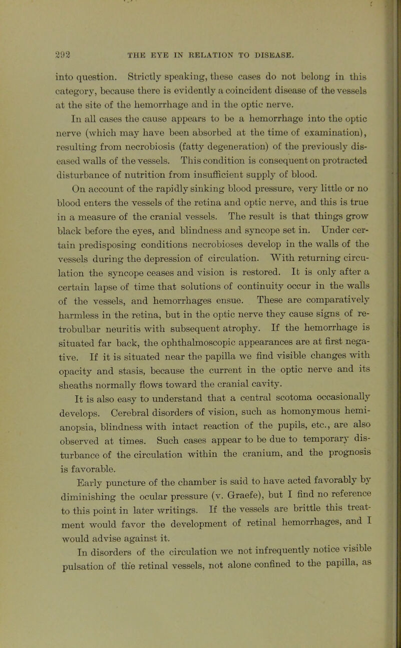 into question. Strictly speaking, these cases do not belong in this category, because there is evidently a coincident disease of the vessels at the site of the hemorrhage and in the optic nerve. In all cases the cause appears to be a hemorrhage into the optic nerve (which may have been absorbed at the time of examination), resulting from necrobiosis (fatty degeneration) of the previously dis- eased walls of the vessels. This condition is consequent on protracted disturbance of nutrition from insufficient supply of blood. On account of the rapidly sinking blood pressure, very little or no blood enters the vessels of the retina and optic nerve, and this is true in a measure of the cranial vessels. The result is that things grow black before the eyes, and blindness and syncope set in. Under cer- tain predisposing conditions necrobioses develop in the walls of the vessels during the depression of circulation. With returning circu- lation the syncope ceases and vision is restored. It is only after a certain lapse of time that solutions of continuity occur in the walls of the vessels, and hemorrhages ensue. These are comparatively harmless in the retina, but in the optic nerve they cause signs of re- trobulbar neuritis with subsequent atrophy. If the hemorrhage is situated far back, the ophthalmoscopic appearances are at first nega- tive. If it is situated near the papilla we find visible changes with opacity and stasis, because the current in the optic nerve and its sheaths normally flows toward the cranial cavity. It is also easy to understand that a central scotoma occasionally develops. Cerebral disorders of vision, such as homonymous hemi- anopsia, blindness with intact reaction of the pupils, etc., are also observed at times. Such cases appear to be due to temporal’} dis- turbance of the circulation within the cranium, and the prognosis is favorable. Early puncture of the chamber is said to have acted favorably by diminishing the ocular pressure (v. Graefe), but I find no refeience to this point in later writings. If the vessels are brittle this treat- ment would favor the development of retinal hemorrhages, and I would advise against it. In disorders of the circulation we not infrequently notice v isible pulsation of the retinal vessels, not alone confined to the papilla, as