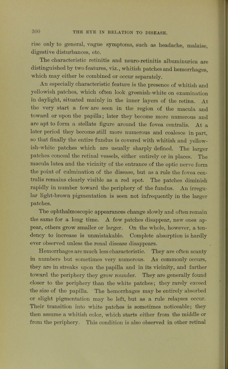 rise only to general, vague symptoms, such as headache, malaise, digestive disturbances, etc. The characteristic retinitis and neuro-retinitis albuminurica are distinguished by two features, viz., whitish patches and hemorrhages, which may either be combined or occur separately. An especially characteristic feature is the presence of whitish and yellowish patches, which often look greenish-white on examination in daylight, situated mainly in the inner layers of the retina. At the very start a few are seen in the region of the macula and toward or upon the papilla; later they become more numerous and are apt to form a stellate figure around the fovea centralis. At a later period they become still more numerous and coalesce in part, so that finally the entire fundus is covered with whitish and yellow- ish-white patches which are usually sharply defined. The larger patches conceal the retinal vessels, either entirely or in places. The macula lutea and the vicinity of the entrance of the optic nerve form the point of culmination of the disease, but as a rule the fovea cen- tralis remains clearly visible as a red spot. The patches diminish rapidly in number toward the periphery of the fundus. An irregu- lar light-brown pigmentation is seen not infrequently in the larger patches. The ophthalmoscopic appearances change slowly and often remain the same for a long time. A few patches disappear, new ones ap- pear, others grow smaller or larger. On the whole, however, a ten- dency to increase is unmistakable. Complete absorption is hardly ever observed unless the renal disease disappears. Hemorrhages are much less characteristic. They are often scanty in numbers but sometimes very numerous. As commonly occurs, they are in streaks upon the papilla and in its vicinity, and farther toward the periphery they grow rounder. They are generally found closer to the periphery than the white patches; they rarely exceed the size of the papilla. The hemorrhages may be entirely absorbed or slight pigmentation may be left, but as a rule relapses occur. Their transition into white patches is sometimes noticeable; they then assume a whitish color, which starts either from the middle or from the periphery. This condition is also observed in other retinal