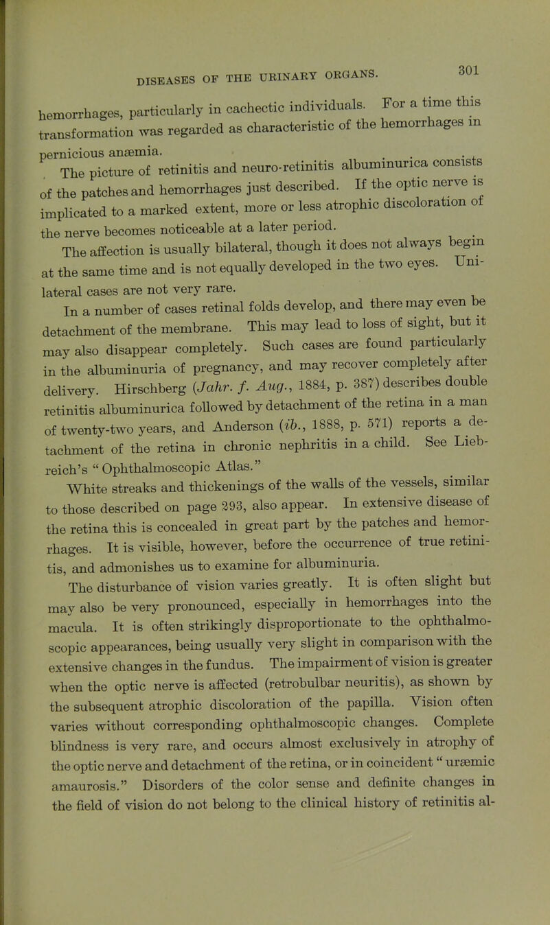 hemorrhages, particularly in cachectic individuals. For a time this transformation was regarded as characteristic of the hemorrhages in pernicious anaemia. . . , The picture of retinitis and neuro-retinitis albummunca consists of the patches and hemorrhages just described. If the optic nerve is implicated to a marked extent, more or less atrophic discoloration of the nerve becomes noticeable at a later period. The affection is usually bilateral, though it does not always begin at the same time and is not equally developed in the two eyes. Uni- lateral cases are not very rare. In a number of cases retinal folds develop, and there may even be detachment of the membrane. This may lead to loss of sight, but it may also disappear completely. Such cases are found particularly in the albuminuria of pregnancy, and may recover completely after delivery. Hirschberg (.Jahr. /. Aug., 1884, p. 387) describes double retinitis albuminurica followed by detachment of the retina in a man of twenty-two years, and Anderson {ib., 1888, p. 571) reports a de- tachment of the retina in chronic nephritis in a child. See Lieb- reich’s “Ophthalmoscopic Atlas.” White streaks and thickenings of the walls of the vessels, similar to those described on page 293, also appear. In extensive disease of the retina this is concealed in great part by the patches and hemor- rhages. It is visible, however, before the occurrence of true retini- tis, and admonishes us to examine for albuminuria. The disturbance of vision varies greatly. It is often slight but may also be very pronounced, especially in hemorrhages into the macula. It is often strikingly disproportionate to the ophthalmo- scopic appearances, being usually very slight in comparison with the extensive changes in the fundus. The impairment of vision is greatei when the optic nerve is affected (retrobulbar neuritis), as shown b}- the subsequent atrophic discoloration of the papilla. Vision often varies without corresponding ophthalmoscopic changes. Complete blindness is very rare, and occurs almost exclusively in atrophy of the optic nerve and detachment of the retina, or in coincident ursemic amaurosis.” Disorders of the color sense and definite changes in the field of vision do not belong to the clinical history of retinitis al-