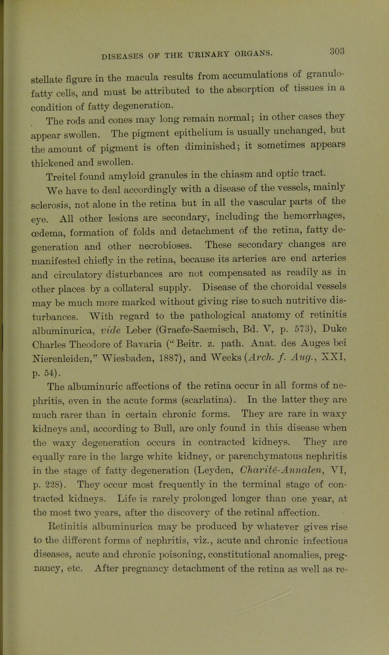 stellate figure in the macula results from accumulations of granulo- fatty cells, and must be attributed to the absorption of tissues in a condition of fatty degeneration. The rods and cones may long remain normal; in other cases they appear swollen. The pigment epithelium is usually unchanged, but the amount of pigment is often diminished; it sometimes appears thickened and swollen. Treitel found amyloid granules in the chiasm and optic tract. We have to deal accordingly with a disease of the vessels, mainly sclerosis, not alone in the retina but in all the vascular parts of the eye. All other lesions are secondary, including the hemorrhages, oedema, formation of folds and detachment of the retina, fatty de- generation and other necrobioses. These secondary changes are manifested chiefly in the retina, because its arteries are end arteries and circulatory disturbances are not compensated as readily as in other places by a collateral supply. Disease of the choroidal vessels may be much more marked without giving rise to such nutritive dis- turbances. With regard to the pathological anatomy of retinitis albuminurica, vide Leber (Graefe-Saemisch, Bd. V, p. 573), Duke Charles Theodore of Bavaria (“ Beitr. z. path. Anat. des Auges bei Nierenleiden,” Wiesbaden, 1887), and Weeks (Arch. f. Aug., XXI, p. 54). The albuminuric affections of the retina occur in all forms of ne- phritis, even in the acute forms (scarlatina). In the latter they are much rarer than in certain chronic forms. They are rare in waxy kidneys and, according to Bull, are only found in this disease when the waxy degeneration occurs in contracted kidneys. They are equally rare in the large white kidney, or parenchymatous nephritis in the stage of fatty degeneration (Leyden, Chctrite-Annalen, VI, p. 228). They occur most frequently in the terminal stage of con- tracted kidneys. Life is rarely prolonged longer than one year, at the most two years, after the discovery of the retinal affection. Retinitis albuminurica may be produced by whatever gives rise to the different forms of nephritis, viz., acute and chronic infectious diseases, acute and chronic poisoning, constitutional anomalies, preg- nancy, etc. After pregnancy detachment of the retina as well as re-