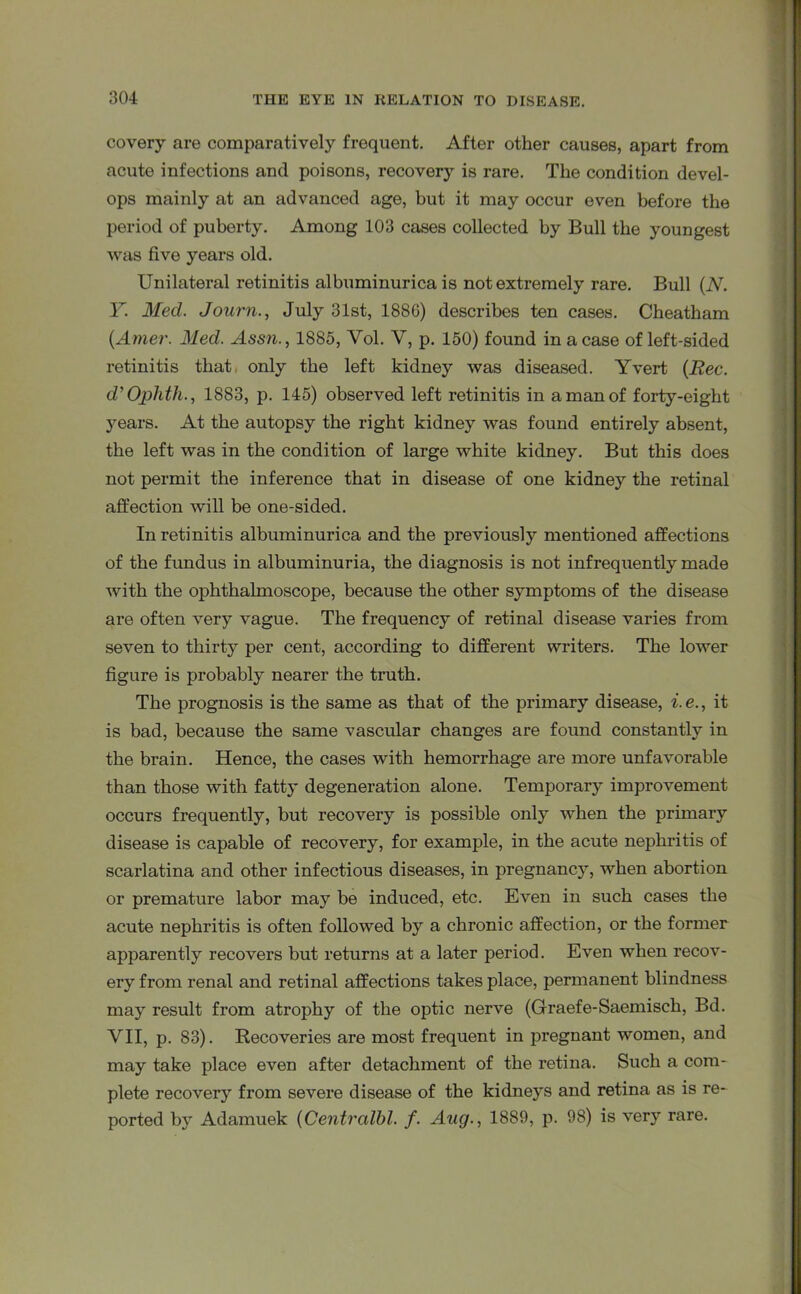 covery are comparatively frequent. After other causes, apart from acute infections and poisons, recovery is rare. The condition devel- ops mainly at an advanced age, but it may occur even before the period of puberty. Among 103 cases collected by Bull the youngest was five years old. Unilateral retinitis albuminurica is not extremely rare. Bull (N. Y. Med. Journ., July 31st, 1886) describes ten cases. Cheatham (Amer. Med. Assn., 1885, Vol. V, p. 150) found in a case of left-sided retinitis that only the left kidney was diseased. Yvert (Rec. d'Ophth., 1883, p. 145) observed left retinitis in a man of forty-eight years. At the autopsy the right kidney was found entirely absent, the left was in the condition of large white kidney. But this does not permit the inference that in disease of one kidney the retinal affection will be one-sided. In retinitis albuminurica and the previously mentioned affections of the fundus in albuminuria, the diagnosis is not infrequently made with the ophthalmoscope, because the other symptoms of the disease are often very vague. The frequency of retinal disease varies from seven to thirty per cent, according to different writers. The lower figure is probably nearer the truth. The prognosis is the same as that of the primary disease, i. e., it is bad, because the same vascular changes are found constantly in the brain. Hence, the cases with hemorrhage are more unfavorable than those with fatty degeneration alone. Temporary improvement occurs frequently, but recovery is possible only when the primary disease is capable of recovery, for example, in the acute nephritis of scarlatina and other infectious diseases, in pregnancy, when abortion or premature labor may be induced, etc. Even in such cases the acute nephritis is often followed by a chronic affection, or the former apparently recovers but returns at a later period. Even when recov- ery from renal and retinal affections takes place, permanent blindness may result from atrophy of the optic nerve (Graefe-Saemisch, Bd. VII, p. 83). Recoveries are most frequent in pregnant women, and may take place even after detachment of the retina. Such a com- plete recovery from severe disease of the kidneys and retina as is re- ported by Adamuek (Centralbl. f. Aug., 1889, p. 98) is very rare.