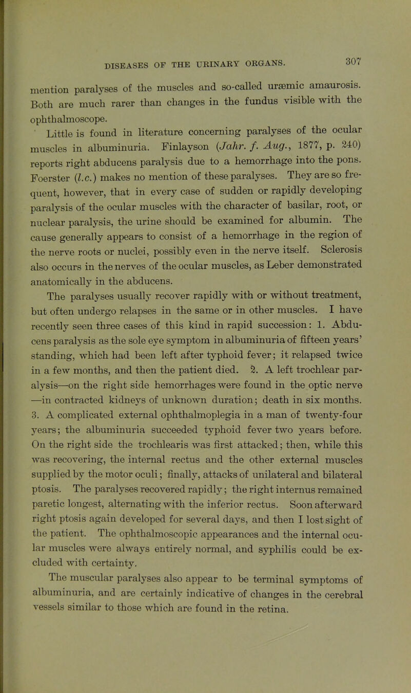 mention paralyses of the muscles and so-called urasmic amaurosis. Both are much rarer than changes in the fundus visible with the ophthalmoscope. Little is found in literature concerning paralyses of the ocular muscles in albuminuria. Finlayson (Jahr. /. Aug., 1877, p. 240) reports right abducens paralysis due to a hemorrhage into the pons. Foerster (l.c.) makes no mention of these paralyses. They are so fre- quent, however, that in every case of sudden or rapidly developing paralysis of the ocular muscles with the character of basilar, root, or nuclear paralysis, the urine should be examined for albumin. The cause generally appears to consist of a hemorrhage in the region of the nerve roots or nuclei, possibly even in the nerve itself. Sclerosis also occurs in the nerves of the ocular muscles, as Leber demonstrated anatomically in the abducens. The paralyses usually recover rapidly with or without treatment, but often undergo relapses in the same or in other muscles. I have recently seen three cases of this kind in rapid succession: 1. Abdu- cens paralysis as the sole eye symptom in albuminuria of fifteen years’ standing, which had been left after typhoid fever; it relapsed twice in a few months, and then the patient died. 2. A left trochlear par- alysis—on the right side hemorrhages were found in the optic nerve —in contracted kidneys of unknown duration; death in six months. 3. A complicated external ophthalmoplegia in a man of twenty-four years; the albuminuria succeeded typhoid fever two years before. On the right side the trochlearis was first attacked; then, while this was recovering, the internal rectus and the other external muscles supplied by the motor oculi; finally, attacks of unilateral and bilateral ptosis. The paralyses recovered rapidly; the right interims remained paretic longest, alternating with the inferior rectus. Soon afterward right ptosis again developed for several days, and then I lost sight of the patient. The ophthalmoscopic appearances and the internal ocu- lar muscles were always entirely normal, and syphilis could be ex- cluded with certainty. The muscular paralyses also appear to be terminal symptoms of albuminuria, and are certainly indicative of changes in the cerebral vessels similar to those which are found in the retina.