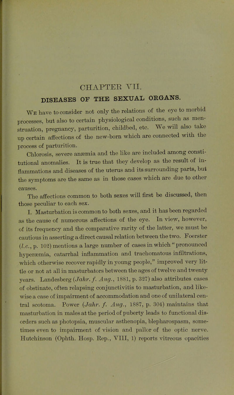 DISEASES OF THE SEXUAL ORGANS. We have to consider not only the relations of the eye to morbid processes, but also to certain physiological conditions, such as men- struation, pregnancy, parturition, childbed, etc. We will also take up certain affections of the new-born which are connected with the process of parturition. Chlorosis, severe ansemia and the like are included among consti- tutional anomalies. It is true that they develop as the result of in- flammations and diseases of the uterus and its surrounding parts, but the symptoms are the same as in those cases which are due to other causes. The affections common to both sexes will first be discussed, then those peculiar to each sex. I. Masturbation is common to both sexes, and it has been regarded as the cause of numerous affections of the eye. In view, however, of its frequency and the comparative rarity of the latter, we must be cautious in asserting a direct causal relation between the two. Foerster (,l.c., p. 102) mentions a large number of cases in which “pronounced hypersemia, catarrhal inflammation and trachomatous infiltrations, which otherwise recover rapidly in young people,” improved very lit- tle or not at all in masturbators between the ages of twelve and twenty years. Landesberg (Jahr. f. Aug., 1881, p. 327) also attributes cases of obstinate, often relapsing conjunctivitis to masturbation, and like- wise a case of impairment of accommodation and one of unilateral cen- tral scotoma. Power {Jahr. f. Aug., 1887, p. 304) maintains that masturbation in males at the period of puberty leads to functional dis- orders such as photopsia, muscular asthenopia, blepharospasm, some- times even to impairment of vision and pallor of the optic nerve. Hutchinson (Ophth. Hosp. Rep., VIII, 1) reports vitreous opacities