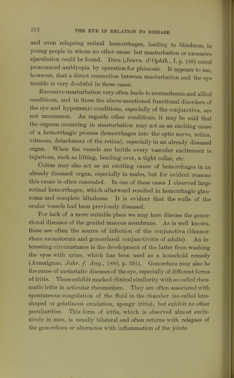 313 and even relapsing retinal hemorrhages, leading to blindness, in young people in whom no other cause but masturbation or excessive ejaculation could be found. Dieu (Journ. cVOphth., I, p. 188) cured pronounced amblyopia by operation for phimosis. It appears to me, however, that a direct connection between masturbation and the eye trouble is very doubtful in these cases. Excessive masturbation very often leads to neurasthenia and allied conditions, and in these the above-mentioned functional disorders of the eye and liypersemic conditions, especially of the conjunctiva, are not uncommon. As regards other conditions, it may be said that the orgasm occurring in masturbation may act as an exciting cause of a hemorrhagic process (hemorrhages into the optic nerve, retina, vitieous, detachment of the retina), especially in an already diseased organ. When the vessels are brittle every vascular excitement is injurious, such as lifting, bending over, a tight collar, etc. Coitus may also act as an exciting cause of hemorrhages in an already diseased organ, especially in males, but for evident reasons this cause is often concealed. In one of these cases I observed large retinal hemorrhages, which afterward resulted in hemorrhagic glau- coma and complete blindness. It is evident that the walls of the ocular vessels had been previously diseased. For lack of a more suitable place we may here discuss the gonor- rhoeal diseases of the genital mucous membrane. As is well known, these are often the source of infection of the conjunctiva (blennor- rhcea neonatorum and gonorrhoeal conjunctivitis of adults). An in- teresting circumstance is the development of the latter from washing the eyes with urine, which has been used as a household remedy (Armaignac, Jcihr. f. Aug., 1880, p. 391). Gonorrhoea may also be the cause of metastatic diseases of the eye, especially of different forms of iritis. These exhibit marked clinical similarity with so-called rheu- matic iritis in articular rheumatism. They are often associated with spontaneous coagulation of the fluid in the chamber (so-called lens- shaped or gelatinous exudation, spongy iritis), but exhibit no other peculiarities. This form of iritis, which is observed almost exclu- sively in men, is usually bilateral and often returns with relapses of the gonorrhoea or alternates with inflammation of the joints.