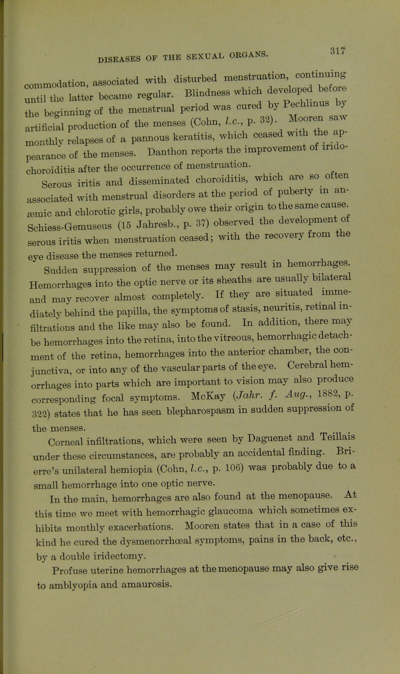 commodation, associated with disturbed menstruation contin until the latter became regular. Blindness which developed before the beginning of the menstrual period was cured by Pechhnus y artificial production of the menses (Cohn, 1., p. 32) Moorensaw monthly relapses of a pannous keratitis, which ceased with the _ 1 pearance of the menses. Danthon reports the improvement of ir.do- choroiditis after the occurrence of menstruation. Serous iritis and disseminated choroiditis, which are so often associated with menstrual disorders at the period of puberty in an- aemic and chlorotic girls, probably owe their origin to the same cause Schiess-Gemuseus (15 Jahresb., p. 37) observed the development of serous iritis when menstruation ceased; with the recovery from e eye disease the menses returned. Sudden suppression of the menses may result in hemorrhages. Hemorrhages into the optic nerve or its sheaths are usually bilateral and may recover almost completely. If they are situated imme- diately behind the papilla, the symptoms of stasis, neuritis, retinal in- filtrations and the like may also be found. In addition, there may be hemorrhages into the retina, into the vitreous, hemorrhagic detach- ment of the retina, hemorrhages into the anterior chamber, the con- junctiva, or into any of the vascular parts of the eye. Cerebral hem- orrhages into parts which are important to vision may also produce corresponding focal symptoms. McKay (Jahr. f. Aug., 1882, p. 322) states that he has seen blepharospasm in sudden suppression of the menses. Corneal infiltrations, which were seen by Daguenet and Teillais under these circumstances, are probably an accidental finding. Bri- erre’s unilateral hemiopia (Cohn, l.c., p. 106) was probably due to a small hemorrhage into one optic nerve. In the main, hemorrhages are also found at the menopause. At this time we meet with hemorrhagic glaucoma which sometimes ex- hibits monthly exacerbations. Mooren states that in a case of this kind he cured the dysmenorrhoeal symptoms, pains in the back, etc., by a double iridectomy. Profuse uterine hemorrhages at the menopause may also give rise to amblyopia and amaurosis.