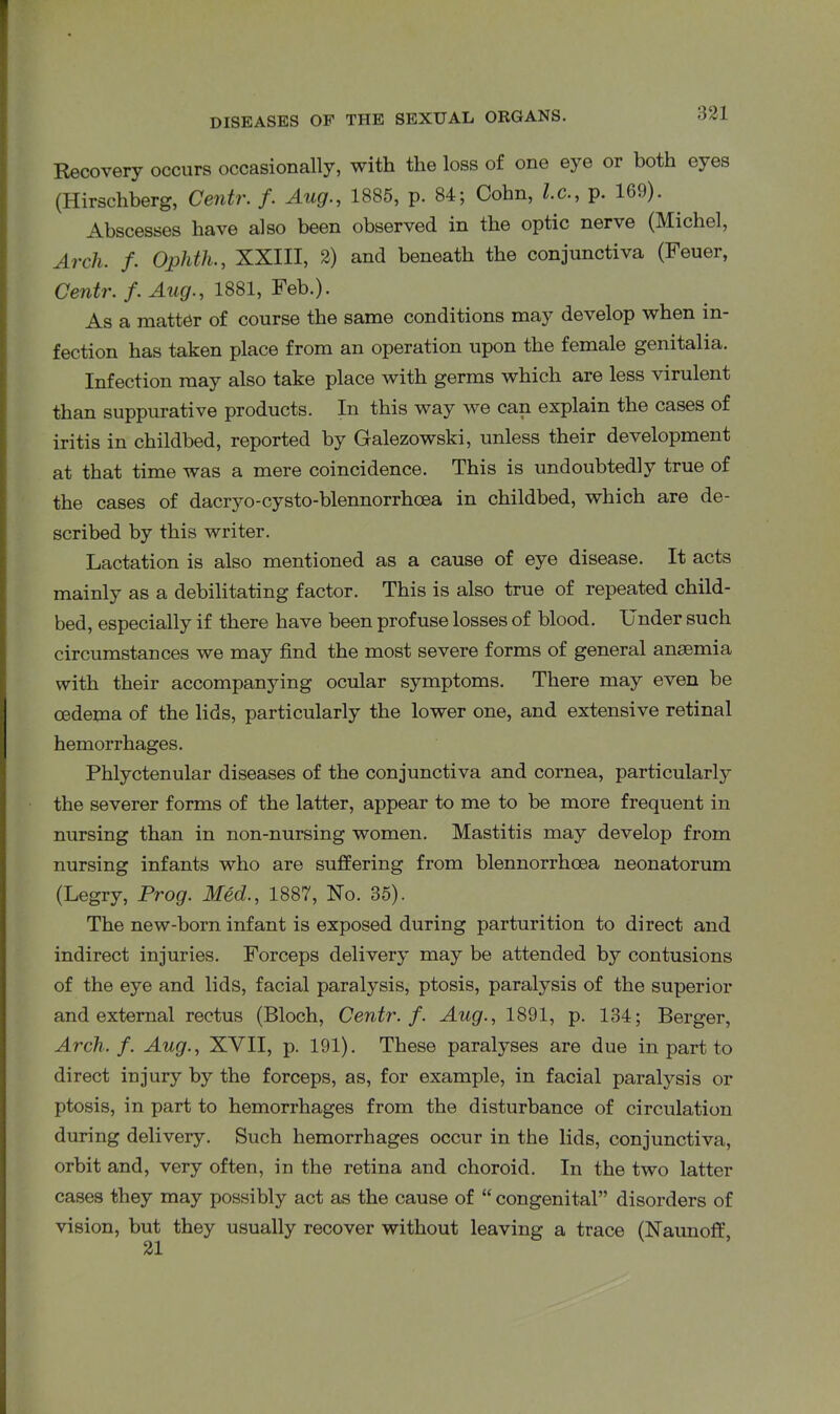 Recovery occurs occasionally, with the loss of one eye or both eyes (Hirschberg, Centr. f. Aug., 1885, p. 84; Cohn, l.c., p. 169). Abscesses have also been observed in the optic nerve (Michel, Arch. f. Ophth., XXIII, 2) and beneath the conjunctiva (Feuer, Centr. f. Aug., 1881, Feb.). As a matter of course the same conditions may develop when in- fection has taken place from an operation upon the female genitalia. Infection may also take place with germs which are less virulent than suppurative products. In this way we can explain the cases of iritis in childbed, reported by Galezowski, unless their development at that time was a mere coincidence. This is undoubtedly true of the cases of dacryo-cysto-blennorrhoea in childbed, which are de- scribed by this writer. Lactation is also mentioned as a cause of eye disease. It acts mainly as a debilitating factor. This is also true of repeated child- bed, especially if there have been profuse losses of blood. Under such circumstances we may find the most severe forms of general ansemia with their accompanying ocular symptoms. There may even be oedema of the lids, particularly the lower one, and extensive retinal hemorrhages. Phlyctenular diseases of the conjunctiva and cornea, particularly the severer forms of the latter, appear to me to be more frequent in nursing than in non-nursing women. Mastitis may develop from nursing infants who are suffering from blennorrhoea neonatorum (Legry, Prog. Med., 1887, No. 35). The new-born infant is exposed during parturition to direct and indirect injuries. Forceps delivery may be attended by contusions of the eye and lids, facial paralysis, ptosis, paralysis of the superior and external rectus (Bloch, Centr. f. Aug., 1891, p. 134; Berger, Arch. f. Aug., XVII, p. 191). These paralyses are due in part to direct injury by the forceps, as, for example, in facial paralysis or ptosis, in part to hemorrhages from the disturbance of circulation during delivery. Such hemorrhages occur in the lids, conjunctiva, orbit and, very often, in the retina and choroid. In the two latter cases they may possibly act as the cause of “ congenital” disorders of vision, but they usually recover without leaving a trace (Naunoff,