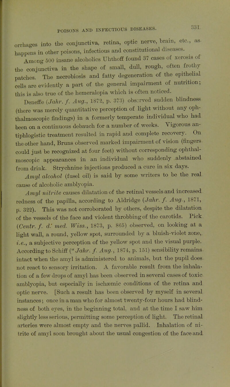 orrhages into the conjunctiva, retina, optic nerve, brain, etc., as happens in other poisons, infectious and constitutional diseases. Among 500 insane alcoholics Uhthoff found 37 cases of xerosis of the conjunctiva in the shape of small, dull, rough, often frothy patches. The necrobiosis and fatty degeneration of the epithelial cells are evidently a part of the general impairment of nutrition; this is also true of the hemeralopia which is often noticed. Deneffe (Jalir. /. Aug., 1872, p. 373) observed sudden blindness (there was merely quantitative perception of light without any oph- thalmoscopic findings) in a formerly temperate individual who had been on a continuous debauch for a number of weeks. Vigorous an- tiphlogistic treatment resulted in rapid and complete recovery. On the other hand, Bruns observed marked impairment of vision (fingers could just be recognized at four feet) without corresponding ophthal- moscopic appearances in an individual who suddenly abstained from drink. Strychnine injections produced a cure in six days. Amyl alcohol (fusel oil) is said by some writers to be the real cause of alcoholic amblyopia. Amyl nitrite causes dilatation of the retinal vessels and increased redness of the papilla, according to Aldridge (Jalir. f. Aug., 18/1, p. 322). This was not corroborated by others, despite the dilatation of the vessels of the face and violent throbbing of the carotids. Pick {Centr. f. cl’ med. Wiss., 1873, p. 865) observed, on looking at a light wall, a round, yellow spot, surrounded by a bluish-violet zone, i.e., a subjective perception of the yellow spot and the visual purple. According to Schiff (“Jalir. f. Aug., 1874, p. 151) sensibility remains intact when the amyl is administered to animals, but the pupil does not react to sensory irritation. A favorable result from the inhala- tion of a few drops of amyl has been observed in several cases of toxic amblyopia, but especially in ischEemic conditions of the retina and optic nerve. [Such a result has been observed by myself in several instances; once in a man who for almost twenty-four hours had blind- ness of both eyes, in the beginning total, and at the time I saw him slightly less serious, permitting some perception of light. The retinal arteries were almost empty and the nerves pallid. Inhalation of ni- trite of amyl soon brought about the usual congestion of the face and