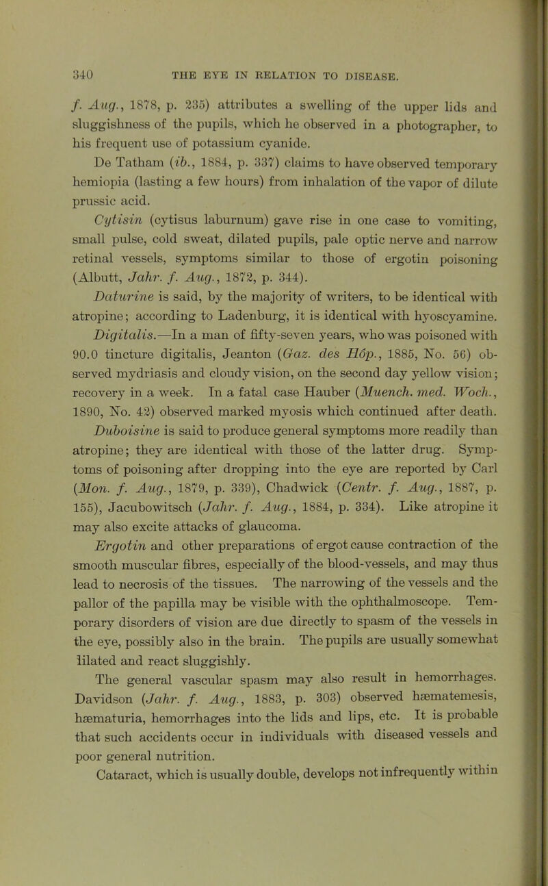 /. Aug., 1878, p. 235) attributes a swelling of the upper lids and sluggishness of the pupils, which he observed in a photographer, to his frequent use of potassium cyanide. De Tatham (ib., 1884, p. 337) claims to have observed temporary hemiopia (lasting a few hours) from inhalation of the vapor of dilute prussic acid. Cytisin (cytisus laburnum) gave rise in one case to vomiting, small pulse, cold sweat, dilated pupils, pale optic nerve and narrow retinal vessels, symptoms similar to those of ergotin poisoning (Albutt, Jcilir. f. Aug., 1872, p. 344). Daturine is said, by the majority of writers, to be identical with atropine; according to Ladenburg, it is identical with hyoscyamine. Digitalis.—In a man of fifty-seven years, who was poisoned with 90.0 tincture digitalis, Jeanton (Gaz. cles Hop., 1885, No. 56) ob- served mydriasis and cloudy vision, on the second day yellow vision; recovery in a week. In a fatal case Hauber (Muench. med. Woch., 1890, No. 42) observed marked mvosis which continued after death. Duboisine is said to produce general symptoms more readily than atropine; they are identical with those of the latter drug. Symp- toms of poisoning after dropping into the eye are reported by Carl {Mon. f. Aug., 1879, p. 339), Chadwick (Centr. f. Aug., 1887, p. 155), Jacubowitsch {Jahr. f. Aug., 1884, p. 334). Like atropine it may also excite attacks of glaucoma. Ergotin and other preparations of ergot cause contraction of the smooth muscular fibres, especially of the blood-vessels, and may thus lead to necrosis of the tissues. The narrowing of the vessels and the pallor of the papilla may be visible with the ophthalmoscope. Tem- porary disorders of vision are due directly to spasm of the vessels in the eye, possibly also in the brain. The pupils are usually somewhat lilated and react sluggishly. The general vascular spasm may also result in hemorrhages. Davidson {Jahr. f. Aug., 1883, p. 303) observed haematemesis, hsematuria, hemorrhages into the lids and lips, etc. It is probable that such accidents occur in individuals with diseased vessels and poor general nutrition. Cataract, which is usually double, develops not infrequently within