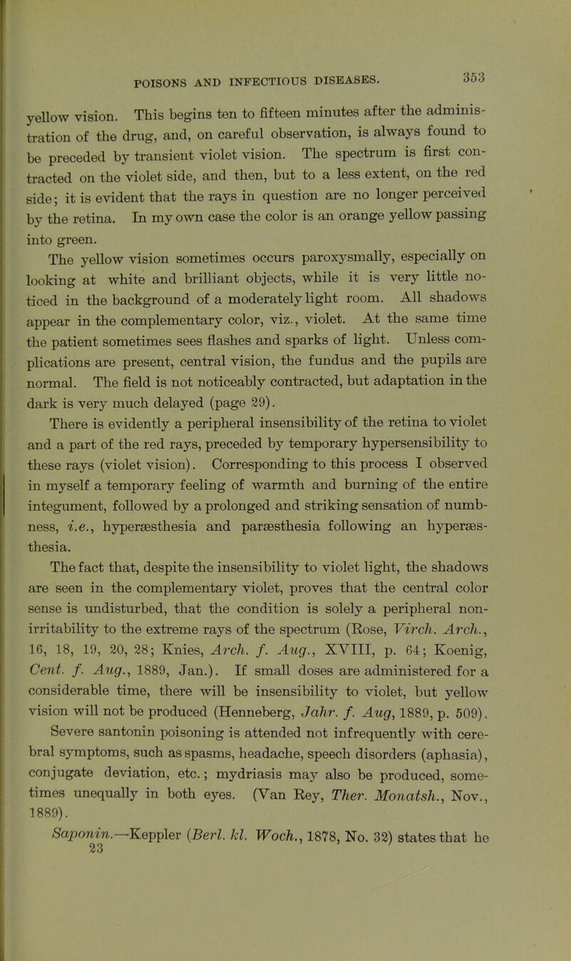 yellow vision. This begins ten to fifteen minutes after the adminis- tration of the drug, and, on careful observation, is always found to be preceded by transient violet vision. The spectrum is first con- tracted on the violet side, and then, but to a less extent, on the red side; it is evident that the rays in question are no longer perceived by the retina. In my own case the color is an orange yellow passing into green. The yellow vision sometimes occurs paroxysmally, especially on looking at white and brilliant objects, while it is very little no- ticed in the background of a moderately light room. All shadows appear in the complementary color, viz., violet. At the same time the patient sometimes sees flashes and sparks of light. Unless com- plications are present, central vision, the fundus and the pupils are normal. The field is not noticeably contracted, but adaptation in the dark is very much delayed (page 29). There is evidently a peripheral insensibility of the retina to violet and a part of the red rays, preceded by temporary hypersensibility to these rays (violet vision). Corresponding to this process I observed in myself a temporary feeling of warmth and burning of the entire integument, followed by a prolonged and striking sensation of numb- ness, i.e., hypersesthesia and parsesthesia following an hyperses- thesia. The fact that, despite the insensibility to violet light, the shadows are seen in the complementary violet, proves that the central color sense is undisturbed, that the condition is solely a peripheral non- irritability to the extreme rays of the spectrum (Rose, Virch. Arch., 16, 18, 19, 20, 28; Knies, Arch. f. Aug., XVIII, p. 64; Koenig, Cent. f. Aug., 1889, Jan.). If small doses are administered for a considerable time, there will be insensibility to violet, but yellow vision will not be produced (Henneberg, Jahr. f. Aug, 1889, p. 509). Severe santonin poisoning is attended not infrequently with cere- bral symptoms, such as spasms, headache, speech disorders (aphasia), conjugate deviation, etc.; mydriasis may also be produced, some- times unequally in both eyes. (Van Rey, Ther. Monatsh., Nov., 1889). Saponin. Keppler (Berl. hi. Woch., 1878, No. 32) states that he 23 '