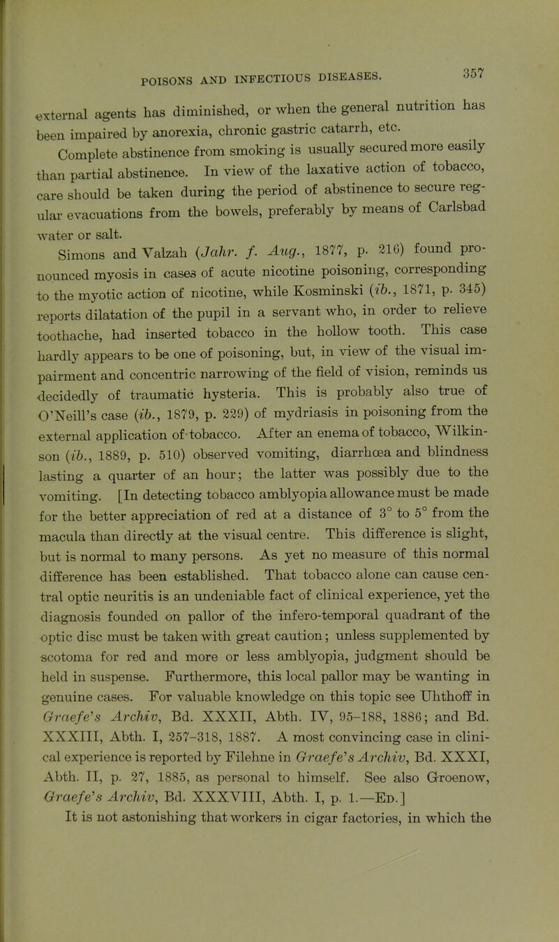 external agents has diminished, or when the general nutrition has been impaired by anorexia, chronic gastric catarrh, etc. Complete abstinence from smoking is usually secured more easily than partial abstinence. In view of the laxative action of tobacco, care should be taken during the period of abstinence to secure reg- ular evacuations from the bowels, preferably by means of Carlsbad water or salt. Simons and Valzah (Jahr. /. Aug., 1877, p. 216) found pro- nounced myosis in cases of acute nicotine poisoning, corresponding to the myotic action of nicotine, while Kosminski (ib., 1871, p. 345) reports dilatation of the pupil in a servant who, in order to relieve toothache, had inserted tobacco in the hollow tooth. This case hardly appears to be one of poisoning, but, in view of the visual im- pairment and concentric narrowing of the field of vision, reminds us decidedly of traumatic hysteria. This is probably also true of O’Neill’s case {ib., 1879, p. 229) of mydriasis in poisoning from the external application of tobacco. After an enema of tobacco, Wilkin- son (ib., 1889, p. 510) observed vomiting, diarrhoea and blindness lasting a quarter of an hour; the latter was possibly due to the vomiting. [Iu detecting tobacco amblyopia allowance must be made for the better appreciation of red at a distance of 3° to 5° from the macula than directly at the visual centre. This difference is slight, but is normal to many persons. As yet no measure of this normal difference has been established. That tobacco alone can cause cen- tral optic neuritis is an undeniable fact of clinical experience, yet the diagnosis founded on pallor of the infero-temporal quadrant of the optic disc must be taken with great caution; unless supplemented by scotoma for red and more or less amblyopia, judgment should be held in suspense. Furthermore, this local pallor may be wanting in genuine cases. For valuable knowledge on this topic see Ulithoff in Graefe’s Archiv, Bd. XXXII, Abth. IV, 95-188, 1886; and Bd. XXXIII, Abth. I, 257-318, 1887. A most convincing case in clini- cal experience is reported by Filehne in Graefe's Archiv, Bd. XXXI, Abth. II, p. 27, 1885, as personal to himself. See also Groenow, Graefe's Archiv, Bd. XXXVIII, Abth. I, p. 1.—Ed.] It is not astonishing that workers in cigar factories, in which the