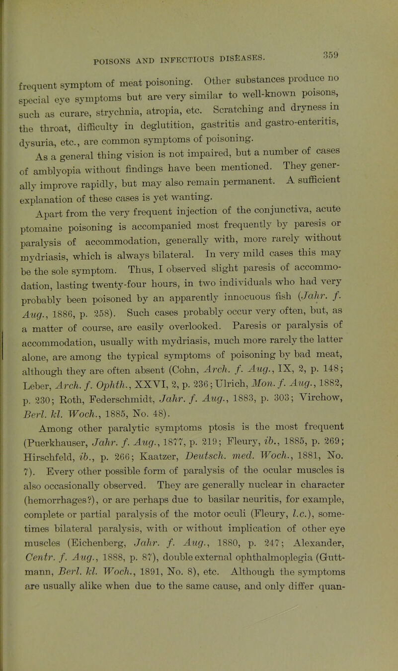 frequent symptom of meat poisoning. Other substances produce no special eye symptoms but are very similar to well-known poisons, such as curare, strychnia, atropia, etc. Scratching and dryness m the throat, difficulty in deglutition, gastritis and gastro-ententis, dysuria, etc., are common symptoms of poisoning. As a general thing vision is not impaired, but a number of cases of amblyopia without findings have been mentioned. They gener- ally improve rapidly, but may also remain permanent. A sufficient explanation of these cases is yet wanting. Apart from the very frequent injection of the conjunctiva, acute ptomaine poisoning is accompanied most frequently by paiesis 01 paralysis of accommodation, generally with, more rarely without mydriasis, which is always bilateral. In very mild cases this may be the sole symptom. Thus, I observed slight paresis of accommo- dation, lasting twenty-four hours, in two individuals who had very probably been poisoned by an apparently innocuous fish (Jahr. f. Aug., 1886, p. 258). Such cases probably occur very often, but, as a matter of course, are easily overlooked. Paresis or paralysis of accommodation, usually with mydriasis, much more rarely the latter alone, are among the typical symptoms of poisoning by bad meat, although they are often absent (Cohn, Arch. f. Aug., IX, 2, p. 148; Leber, Arch. f. Ophth., XXVI, 2, p. 236; Ulrich, AIon. f. Aug., 1882, p. 230; Roth, Federschmidt, Jahr. f. Aug., 1883, p. 303; Virchow, Berl. kl. Woch., 1885, No. 48). Among other paralytic symptoms ptosis is the most frequent (Puerkhauser, Jahr. f. Aug., 1877, p. 219; Fleury, lb., 1885, p. 269; Hirschfeld, ib., p. 266; Kaatzer, Deutsch. med. Woch., 1881, No. 7). Every other possible form of paralysis of the ocular muscles is also occasionally observed. They are generally nuclear in character (hemorrhages?), or are perhaps due to basilar neuritis, for example, complete or partial paralysis of the motor oculi (Fleury, l.c.), some- times bilateral paralysis, with or without implication of other eye muscles (Eichenberg, Jahr. f. Aug., 1880, p. 247; Alexander, Centr. f. Aug., 1888, p. 87), double external ophthalmoplegia (Gutt- mann, Berl. Id. Woch., 1891, No. 8), etc. Although the symptoms are usually alike when due to the same cause, and only differ quan-