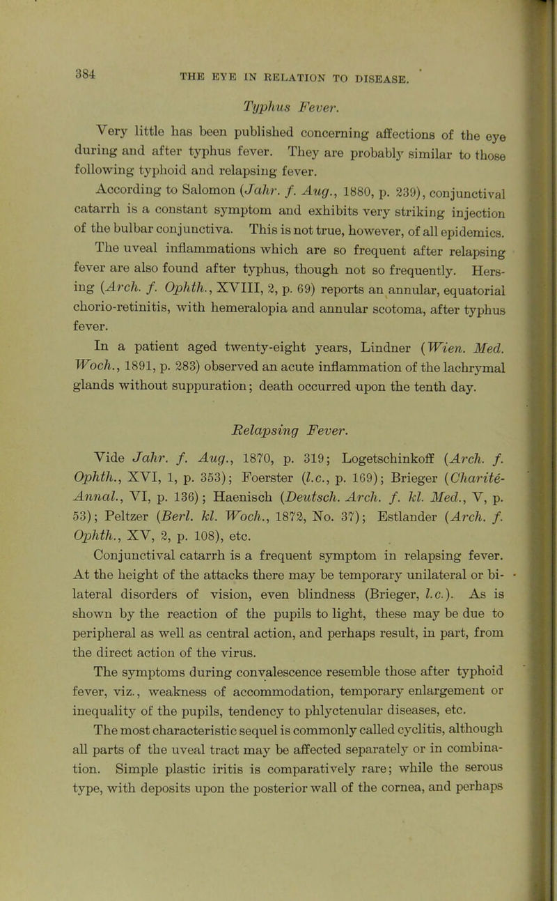 Typhus Fever. Very little lias been published concerning affections of the eye during and after typhus fever. They are probably similar to those following typhoid and relapsing fever. According to Salomon (Jalir. f. Aug., 1880, p. 239), conjunctival catarrh is a constant symptom and exhibits very striking injection of the bulbar conjunctiva. This is not true, however, of all epidemics. The uveal inflammations which are so frequent after relapsing fever are also found after typhus, though not so frequently. Hers- ing (Arch. f. Ophth., XVIII, 2, p. 69) reports an annular, equatorial chorio-retinitis, with hemeralopia and annular scotoma, after typhus fever. In a patient aged twenty-eight years, Lindner (Wien. Med. Woch., 1891, p. 283) observed an acute inflammation of the lachrymal glands without suppuration; death occurred upon the tenth day. Relapsing Fever. Vide Jalir. f. Aug., 1870, p. 319; Logetschinkoff (Arch. f. Ophtli., XVI, 1, p. 353); Foerster (l.c., p. 169); Brieger (Cliarite- Annal., VI, p. 136); Haenisch (Deutscli. Arch. f. kl. Med., V, p. 53); Peltzer (Berl. kl. Woch., 1872, No. 37); Estlander (Arch. f. Ophtli., XV, 2, p. 108), etc. Conjunctival catarrh is a frequent symptom in relapsing fever. At the height of the attacks there may be temporary unilateral or bi- lateral disorders of vision, even blindness (Brieger, l.c.). As is shown by the reaction of the pupils to light, these may be due to peripheral as well as central action, and perhaps result, in part, from the direct action of the virus. The symptoms during convalescence resemble those after typhoid fever, viz., weakness of accommodation, temporary enlargement or inequality of the pupils, tendency to phlyctenular diseases, etc. The most characteristic sequel is commonly called cyclitis, although all parts of the uveal tract may be affected separately or in combina- tion. Simple plastic iritis is comparatively rare; while the serous type, with deposits upon the posterior wall of the cornea, and perhaps