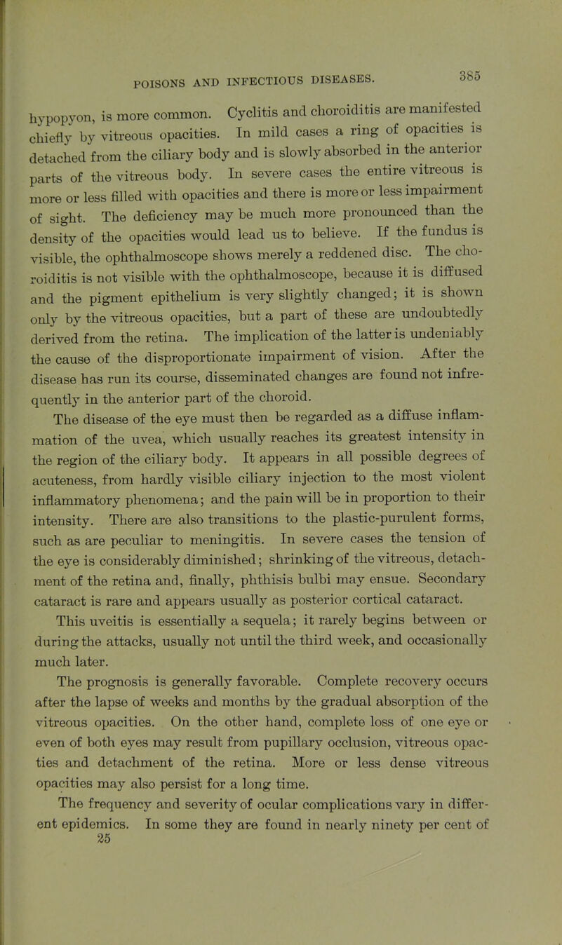 hypopyon, is more common. Cyclitis and choroiditis are manifested chiefly by vitreous opacities. In mild cases a ring of opacities is detached from the ciliary body and is slowly absorbed m the anterior parts of the vitreous body. In severe cases the entire vitreous is more or less filled with opacities and there is more or less impairment of sight. The deficiency may be much more pronounced than the density of the opacities would lead us to believe. If the fundus is visible, the ophthalmoscope shows merely a reddened disc. The cho- roiditis is not visible with the ophthalmoscope, because it is diffused and the pigment epithelium is very slightly changed; it is shown only by the vitreous opacities, but a part of these are undoubtedly derived from the retina. The implication of the latter is undeniably the cause of the disproportionate impairment of vision. After the disease has run its course, disseminated changes are found not infre- quently in the anterior part of the choroid. The disease of the eye must then be regarded as a diffuse inflam- mation of the uvea, which usually reaches its greatest intensity in the region of the ciliary body. It appears in all possible degrees of acuteness, from hardly visible ciliary injection to the most violent inflammatory phenomena; and the pain will be in proportion to their intensity. There are also transitions to the plastic-purulent forms, such as are peculiar to meningitis. In severe cases the tension of the eye is considerably diminished; shrinking of the vitreous, detach- ment of the retina and, finally, phthisis bulbi may ensue. Secondary cataract is rare and appears usually as posterior cortical cataract. This uveitis is essentially a sequela; it rarely begins between or during the attacks, usually not until the third week, and occasionally much later. The prognosis is generally favorable. Complete recovery occurs after the lapse of weeks and months by the gradual absorption of the vitreous opacities. On the other hand, complete loss of one eye or even of both eyes may result from pupillary occlusion, vitreous opac- ties and detachment of the retina. More or less dense vitreous opacities may also persist for a long time. The frequency and severity of ocular complications vary in differ- ent epidemics. In some they are found in nearly ninety per cent of 25