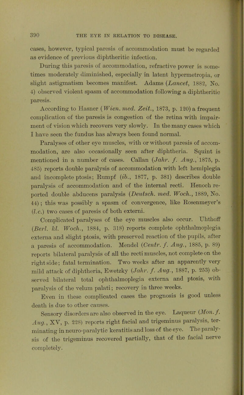 cases, however, typical paresis of accommodation must be regarded as evidence of previous diphtheritic infection. During this paresis of accommodation, refractive power is some- times moderately diminished, especially in latent hypermetropia, or slight astigmatism becomes manifest. Adams (Lancet, 1882, No. 4) observed violent spasm of accommodation following a diphtheritic paresis. According to Hasner (Wien. med. Zeit., 1873, p. 120) a frequent complication of the paresis is congestion of the retina with impair- ment of vision which recovers very slowly. In the many cases which I have seen the fundus has always been found normal. Paralyses of other eye muscles, with or without paresis of accom- modation, are also occasionally seen after diphtheria. Squint is mentioned in a number of cases. Callan (Jalir. f. Aug., 1875, p. 485) reports double paralysis of accommodation with left hemiplegia and incomplete ptosis; Rumpf (ib., 1877, p. 381) describes double paralysis of accommodation and of the internal recti. Henoch re- ported double abducens paralysis (Deutsch. med. Wocli., 1889, No. 44); this was possibly a spasm of convergence, like Rosenmeyer’s (l.c.) two cases of paresis of both externi. Complicated paralyses of the eye muscles also occur. Uhthoff (Berl. kl. Wocli., 1884, p. 318) reports complete ophthalmoplegia externa and slight ptosis, with preserved reaction of the pupils, after a paresis of accommodation. Mendel (Centr. f. Aug., 1885, p. 89) reports bilateral paralysis of all the recti muscles, not complete on the right side; fatal termination. Two weeks after an apparently very mild attack of diphtheria, Ewetzky (Jalir. f. Aug., 1887, p. 253) ob- served bilateral total ophthalmoplegia externa and ptosis, with paralysis of the velum palati; recovery in three weeks. Even in these complicated cases the prognosis is good unless death is due to other causes. Sensory disorders are also observed in the eye. Laqueur (Mon.f. Aug., XV, p. 228) reports right facial and trigeminus paralysis, ter- minating in neuro-paralytic keratitis and loss of the eye. The paraly- sis of the trigeminus recovered partiall}r, that of the facial nerve completely.