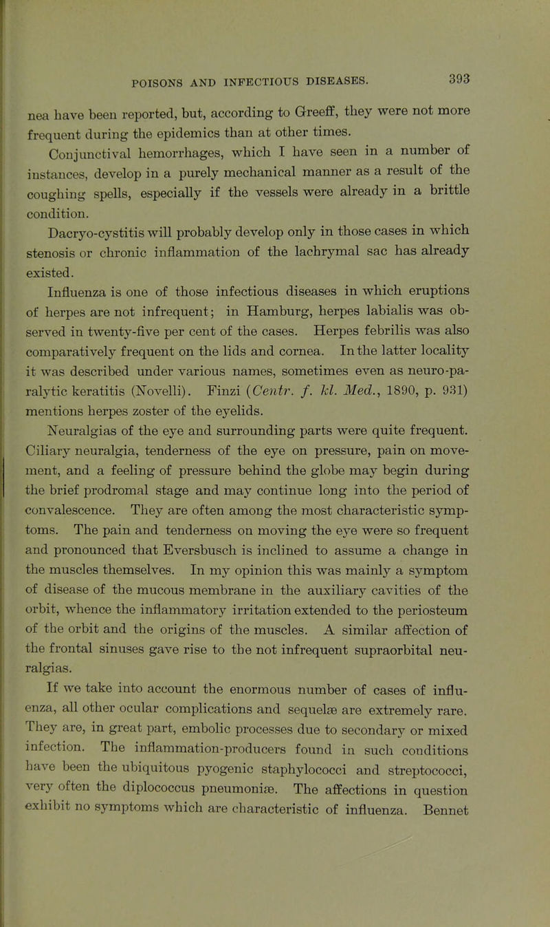 nea have been reported, but, according to Greeff, they were not more frequent during the epidemics than at other times. Conjunctival hemorrhages, which I have seen in a number of instances, develop in a purely mechanical manner as a result of the coughing spells, especially if the vessels were already in a brittle condition. Dacryo-cystitis will probably develop only in those cases in which stenosis or chronic inflammation of the lachrymal sac has already existed. Influenza is one of those infectious diseases in which eruptions of herpes are not infrequent ; in Hamburg, herpes labialis was ob- served in twenty-five per cent of the cases. Herpes febrilis was also comparatively frequent on the lids and cornea. In the latter locality it was described under various names, sometimes even as neuro-pa- ralytic keratitis (ISTovelli). Finzi (Centr. f. kl. Med., 1890, p. 931) mentions herpes zoster of the eyelids. Neuralgias of the eye and surrounding parts were quite frequent. Ciliary neuralgia, tenderness of the eye on pressure, pain on move- ment, and a feeling of pressure behind the globe may begin during the brief prodromal stage and may continue long into the period of convalescence. They are often among the most characteristic symp- toms. The pain and tenderness on moving the eye were so frequent and pronounced that Eversbusch is inclined to assume a change in the muscles themselves. In my opinion this was mainly a symptom of disease of the mucous membrane in the auxiliary cavities of the orbit, whence the inflammatory irritation extended to the periosteum of the orbit and the origins of the muscles. A similar affection of the frontal sinuses gave rise to the not infrequent supraorbital neu- ralgias. If we take into account the enormous number of cases of influ- enza, all other ocular complications and sequela} are extremely rare. They are, in great part, embolic processes due to secondary or mixed infection. The inflammation-producers found in such conditions have been the ubiquitous pyogenic staphylococci and streptococci, % ery often the diplococcus pneumonia}. The affections in question exhibit no symptoms which are characteristic of influenza. Bennet